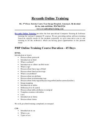 Revanth Online Training
B1, 3rd
Floor, Eureka Court, Near Image Hospital, Ameerpet, Hyderabad
Ph No: 040-64559566, 9247461324
www.revanthonlinetraining.com
Revanth Online Training provides the best specialized Computer Training & Software
training for various Computer IT courses. We are providing online software training
based on specific needs of the students especially we give innovative one to one
training in all the software’s which are having great opportunities in the present
trend.
PHP Online Training Course Duration - 45 Days
HTML
Introduction to layers
• Discuss about protocols
• Introduction to html
• What is an html?
• Introduction to editors and browsers
• What is tag?
• Discuss about basic tags of html
• Discuss about head section tags
• What is an attribute?
• Discuss about an attribute
• Discuss about textformating tags
• Discuss about body tags(marquee,img,embed,anchor,named anchor)
• Image mapping
• Introduction to tables
• Difference b/w th and td
• Discuss about table attributes in notepad
• Template creation with tables
• Lists
• Introduction to forms
• Discuss about forms
We will give html training completely in notepad
CSS
• Introduction to css
• What is css
• Types of css
 