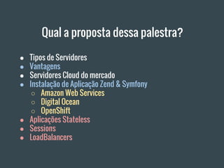 Qual a proposta dessa palestra?
● Tipos de Servidores
● Vantagens
● Servidores Cloud do mercado
● Instalação de Aplicação Zend & Symfony
○ Amazon Web Services
○ Digital Ocean
○ OpenShift
● Aplicações Stateless
● Sessions
● LoadBalancers
 