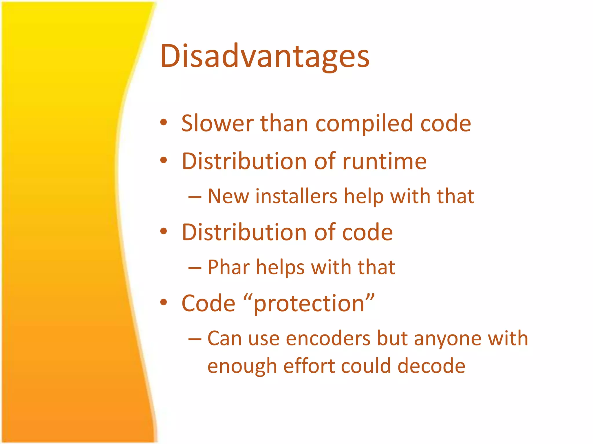 Disadvantages • Slower than compiled code • Distribution of runtime – New installers help with that • Distribution of code – Phar helps with that • Code “protection” – Can use encoders but anyone with enough effort could decode 