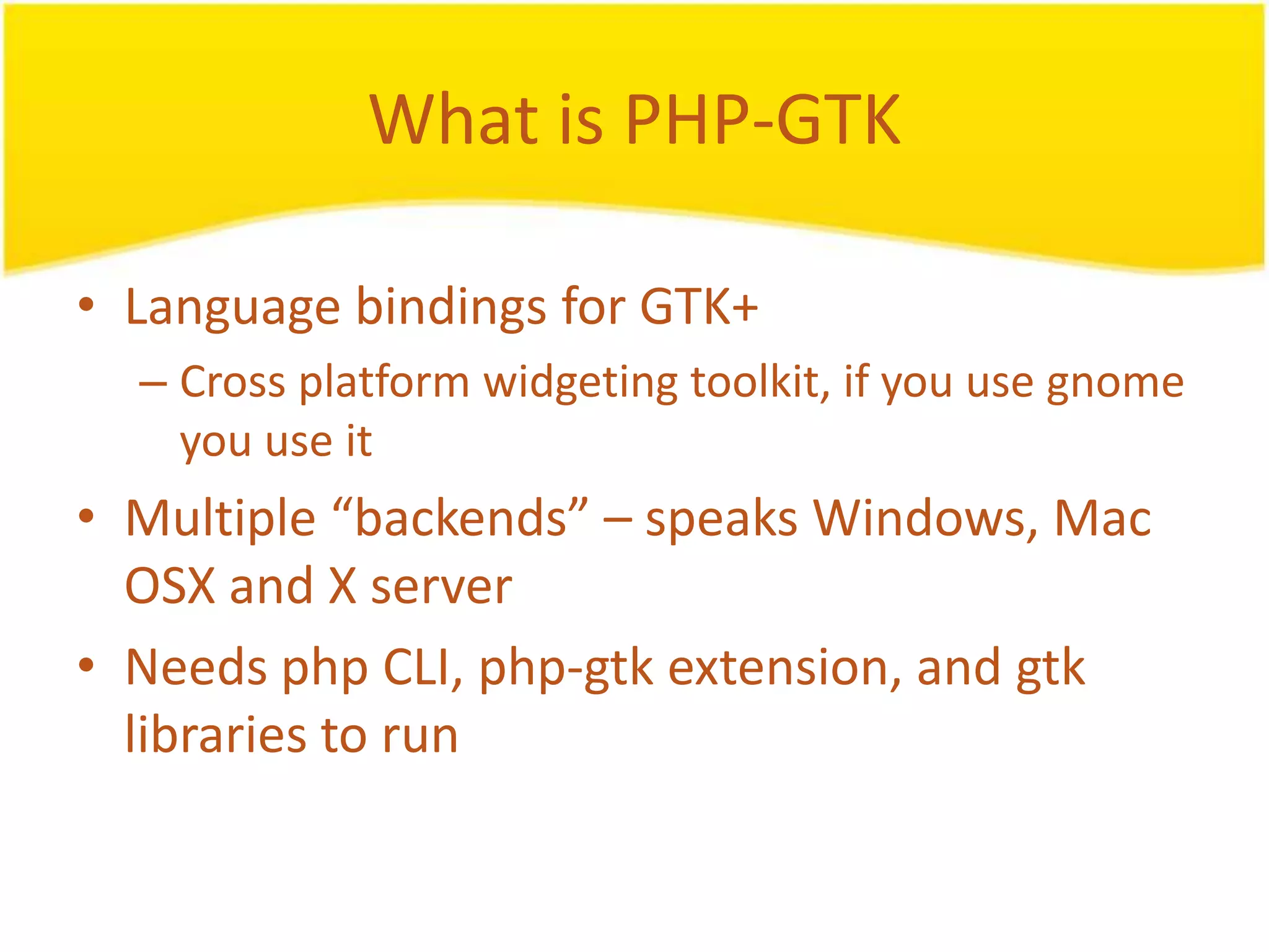 What is PHP-GTK • Language bindings for GTK+ – Cross platform widgeting toolkit, if you use gnome you use it • Multiple “backends” – speaks Windows, Mac OSX and X server • Needs php CLI, php-gtk extension, and gtk libraries to run 