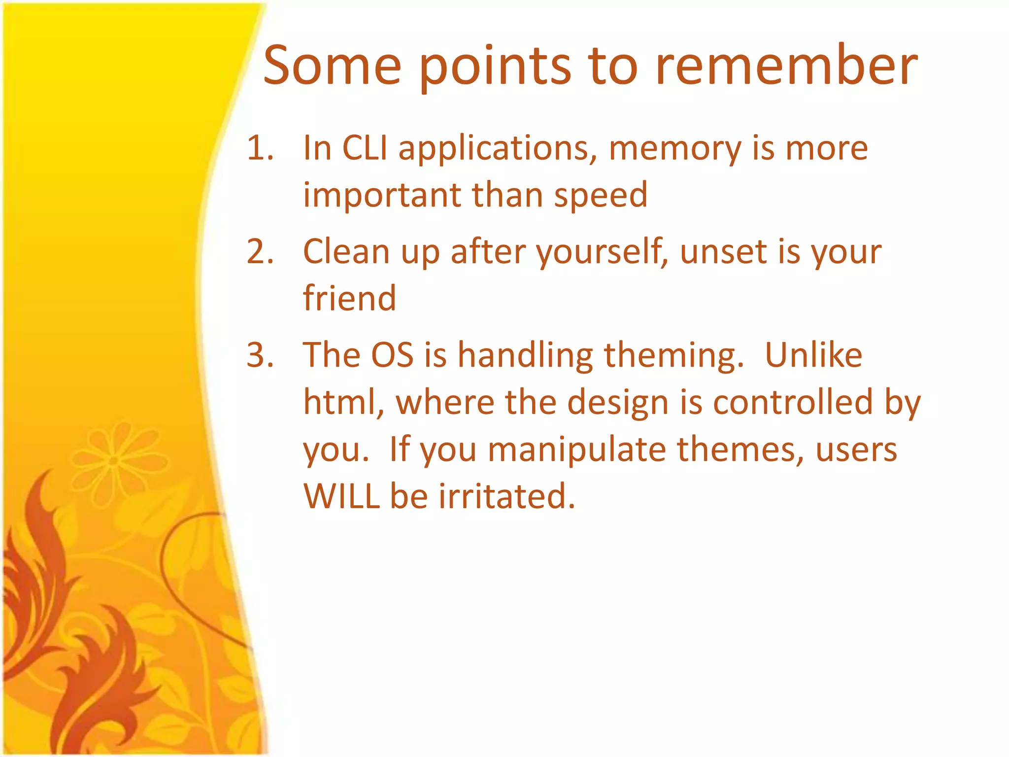 Some points to remember 1. In CLI applications, memory is more important than speed 2. Clean up after yourself, unset is your friend 3. The OS is handling theming. Unlike html, where the design is controlled by you. If you manipulate themes, users WILL be irritated. 