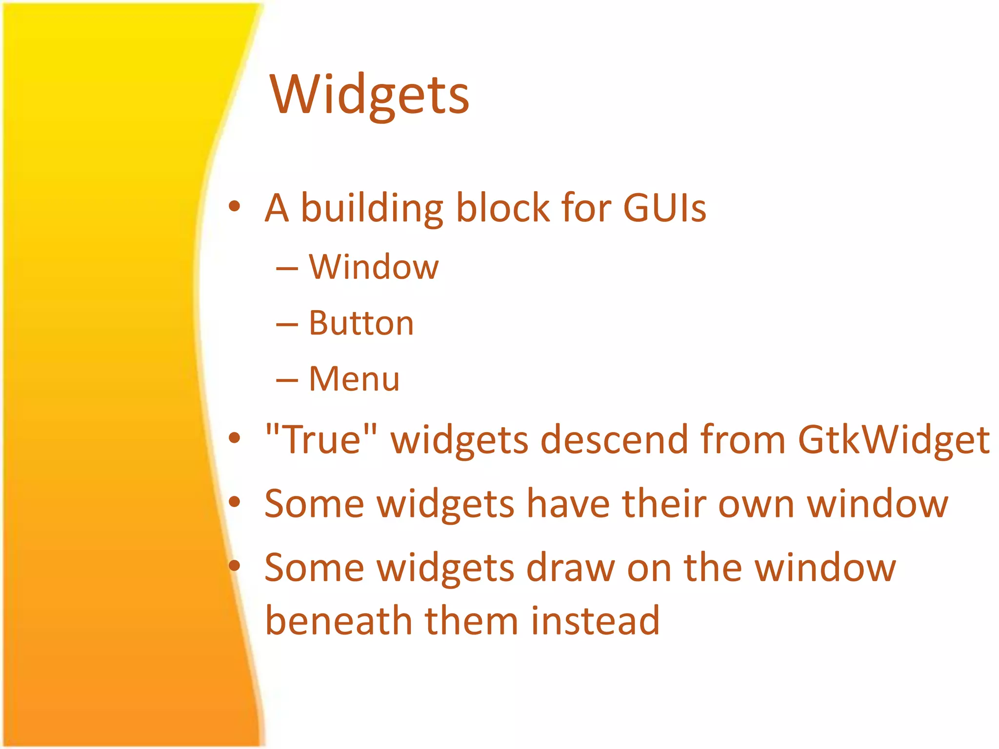 Widgets • A building block for GUIs – Window – Button – Menu • "True" widgets descend from GtkWidget • Some widgets have their own window • Some widgets draw on the window beneath them instead 