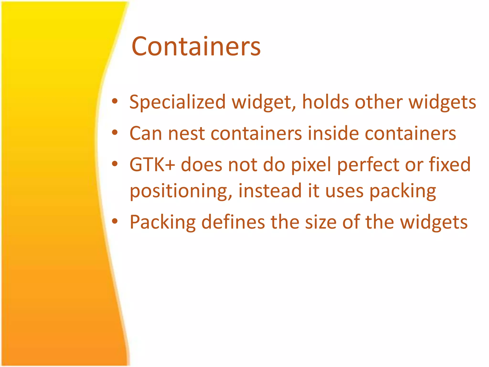 Containers • Specialized widget, holds other widgets • Can nest containers inside containers • GTK+ does not do pixel perfect or fixed positioning, instead it uses packing • Packing defines the size of the widgets 