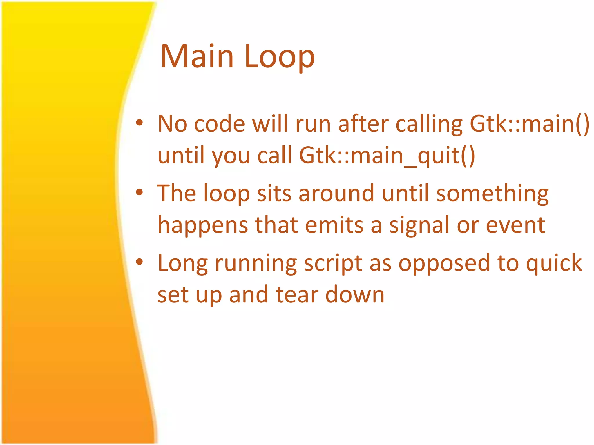 Main Loop • No code will run after calling Gtk::main() until you call Gtk::main_quit() • The loop sits around until something happens that emits a signal or event • Long running script as opposed to quick set up and tear down 