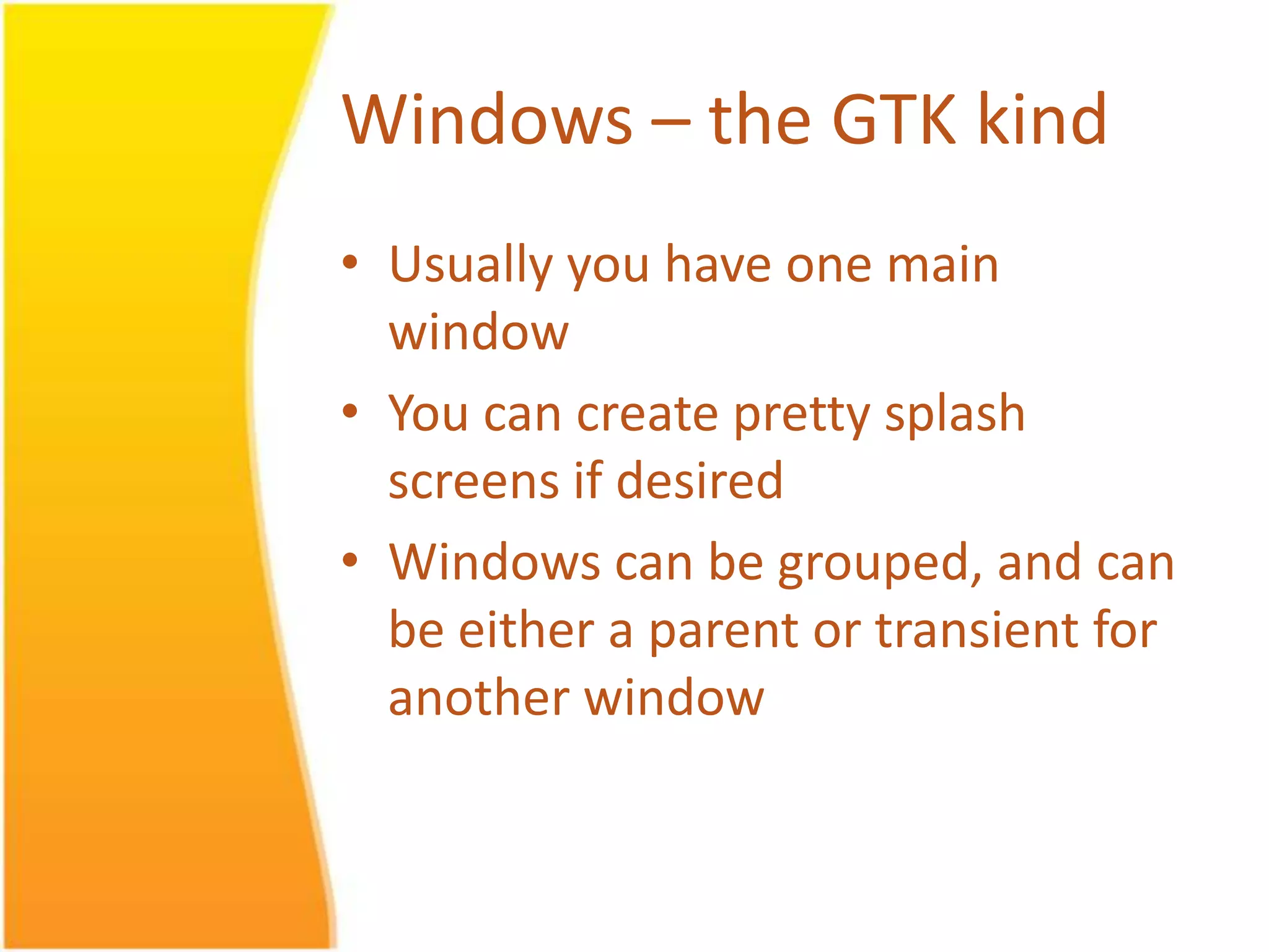 Windows – the GTK kind • Usually you have one main window • You can create pretty splash screens if desired • Windows can be grouped, and can be either a parent or transient for another window 