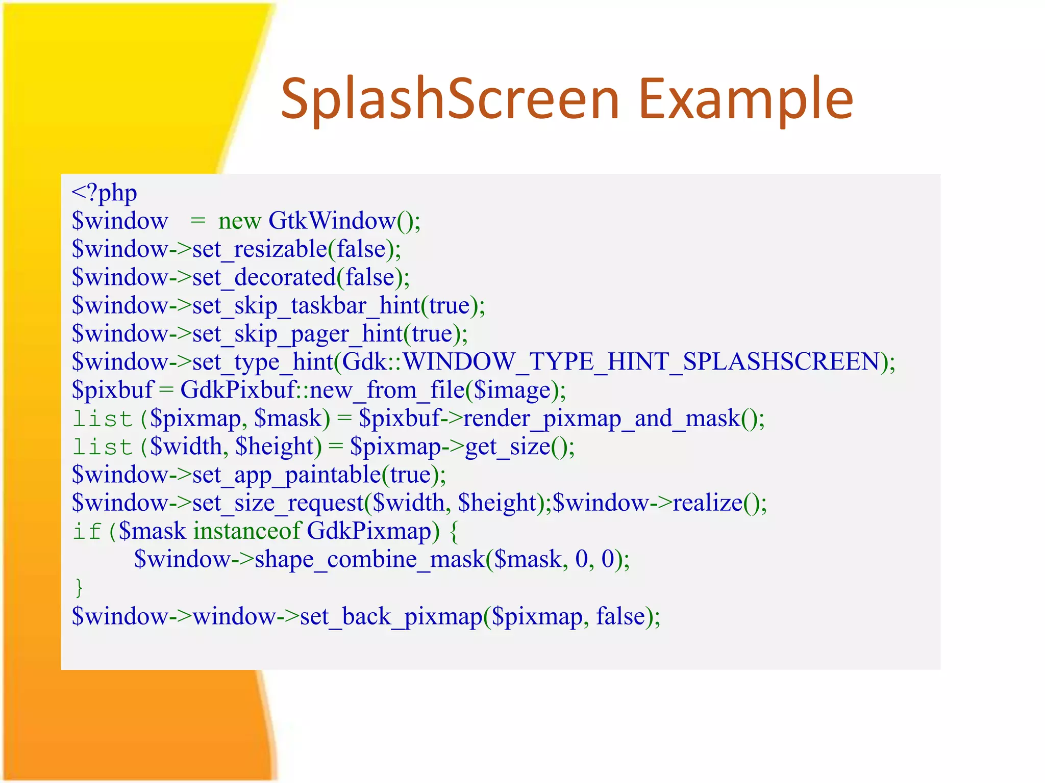 SplashScreen Example <?php $window = new GtkWindow(); $window->set_resizable(false); $window->set_decorated(false); $window->set_skip_taskbar_hint(true); $window->set_skip_pager_hint(true); $window->set_type_hint(Gdk::WINDOW_TYPE_HINT_SPLASHSCREEN); $pixbuf = GdkPixbuf::new_from_file($image); list($pixmap, $mask) = $pixbuf->render_pixmap_and_mask(); list($width, $height) = $pixmap->get_size(); $window->set_app_paintable(true); $window->set_size_request($width, $height);$window->realize(); if($mask instanceof GdkPixmap) { $window->shape_combine_mask($mask, 0, 0); } $window->window->set_back_pixmap($pixmap, false); 