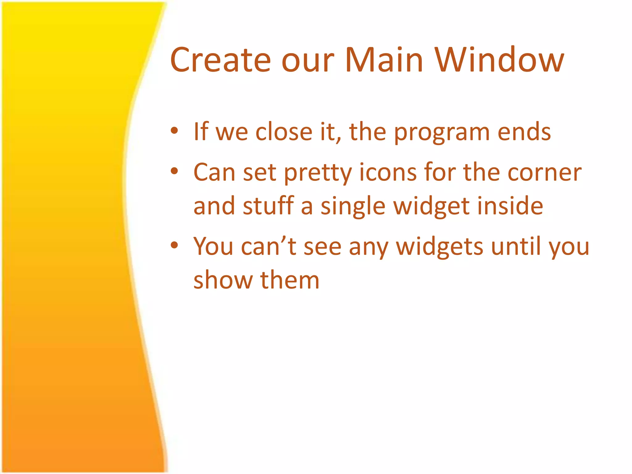 Create our Main Window • If we close it, the program ends • Can set pretty icons for the corner and stuff a single widget inside • You can’t see any widgets until you show them 