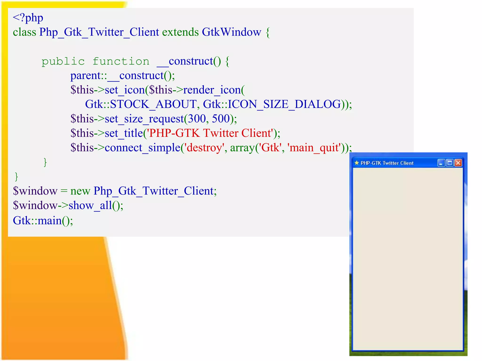 <?php class Php_Gtk_Twitter_Client extends GtkWindow { public function __construct() { parent::__construct(); $this->set_icon($this->render_icon( Gtk::STOCK_ABOUT, Gtk::ICON_SIZE_DIALOG)); $this->set_size_request(300, 500); $this->set_title('PHP-GTK Twitter Client'); $this->connect_simple('destroy', array('Gtk', 'main_quit')); } } $window = new Php_Gtk_Twitter_Client; $window->show_all(); Gtk::main(); 