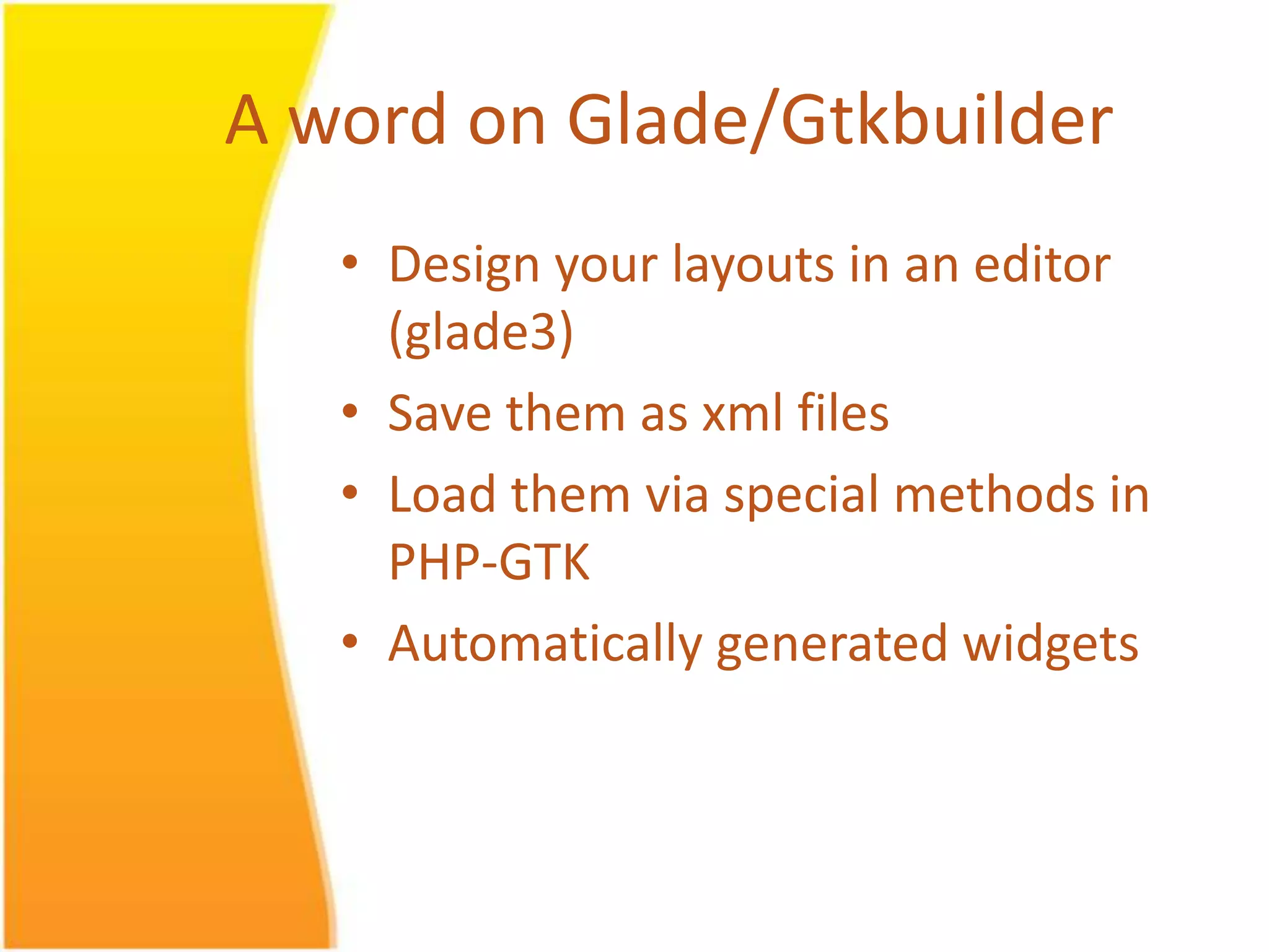 A word on Glade/Gtkbuilder • Design your layouts in an editor (glade3) • Save them as xml files • Load them via special methods in PHP-GTK • Automatically generated widgets 