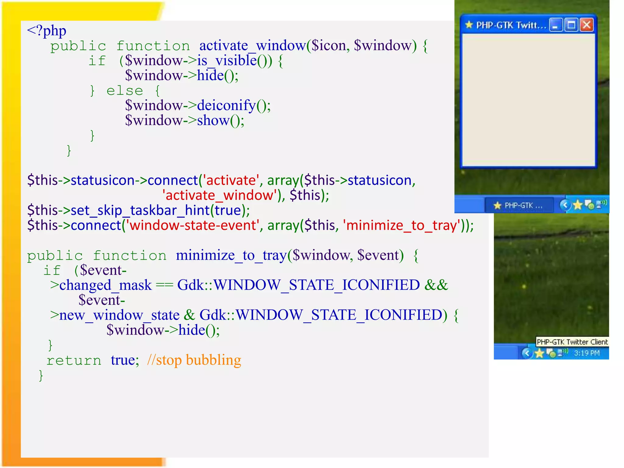 <?php public function activate_window($icon, $window) { if ($window->is_visible()) { $window->hide(); } else { $window->deiconify(); $window->show(); } } $this->statusicon->connect('activate', array($this->statusicon, 'activate_window'), $this); $this->set_skip_taskbar_hint(true); $this->connect('window-state-event', array($this, 'minimize_to_tray')); public function minimize_to_tray($window, $event) { if ($event- >changed_mask == Gdk::WINDOW_STATE_ICONIFIED && $event- >new_window_state & Gdk::WINDOW_STATE_ICONIFIED) { $window->hide(); } return true; //stop bubbling } 