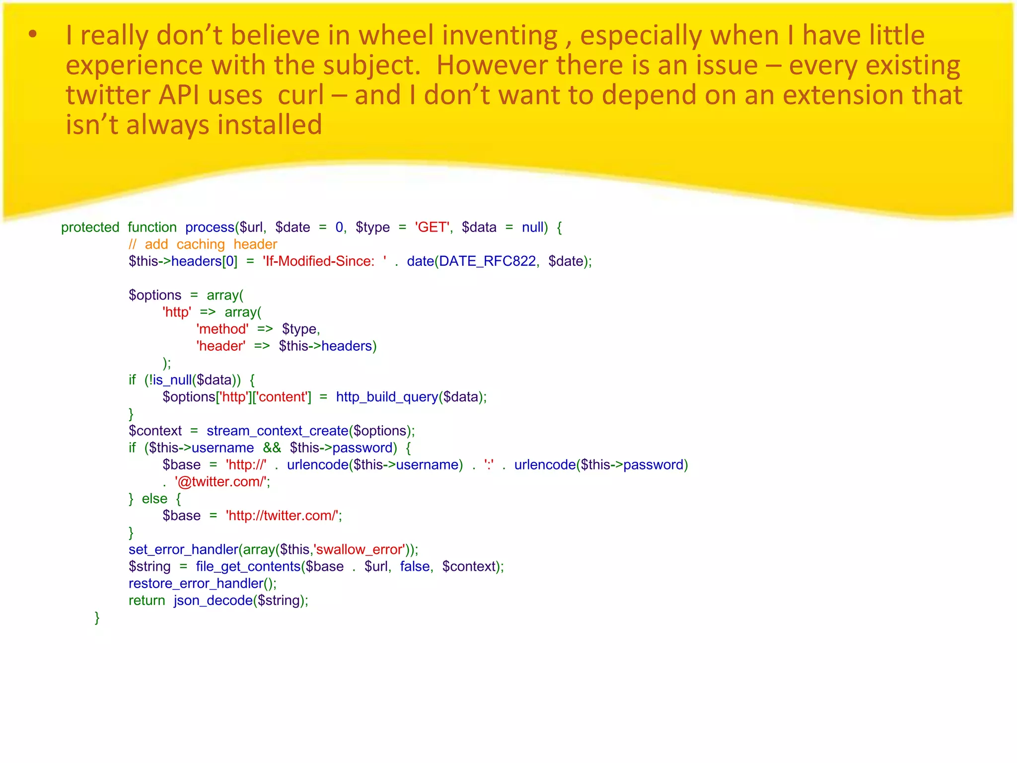 • I really don’t believe in wheel inventing , especially when I have little experience with the subject. However there is an issue – every existing twitter API uses curl – and I don’t want to depend on an extension that isn’t always installed protected function process($url, $date = 0, $type = 'GET', $data = null) { // add caching header $this->headers[0] = 'If-Modified-Since: ' . date(DATE_RFC822, $date); $options = array( 'http' => array( 'method' => $type, 'header' => $this->headers) ); if (!is_null($data)) { $options['http']['content'] = http_build_query($data); } $context = stream_context_create($options); if ($this->username && $this->password) { $base = 'http://' . urlencode($this->username) . ':' . urlencode($this->password) . '@twitter.com/'; } else { $base = 'http://twitter.com/'; } set_error_handler(array($this,'swallow_error')); $string = file_get_contents($base . $url, false, $context); restore_error_handler(); return json_decode($string); } 