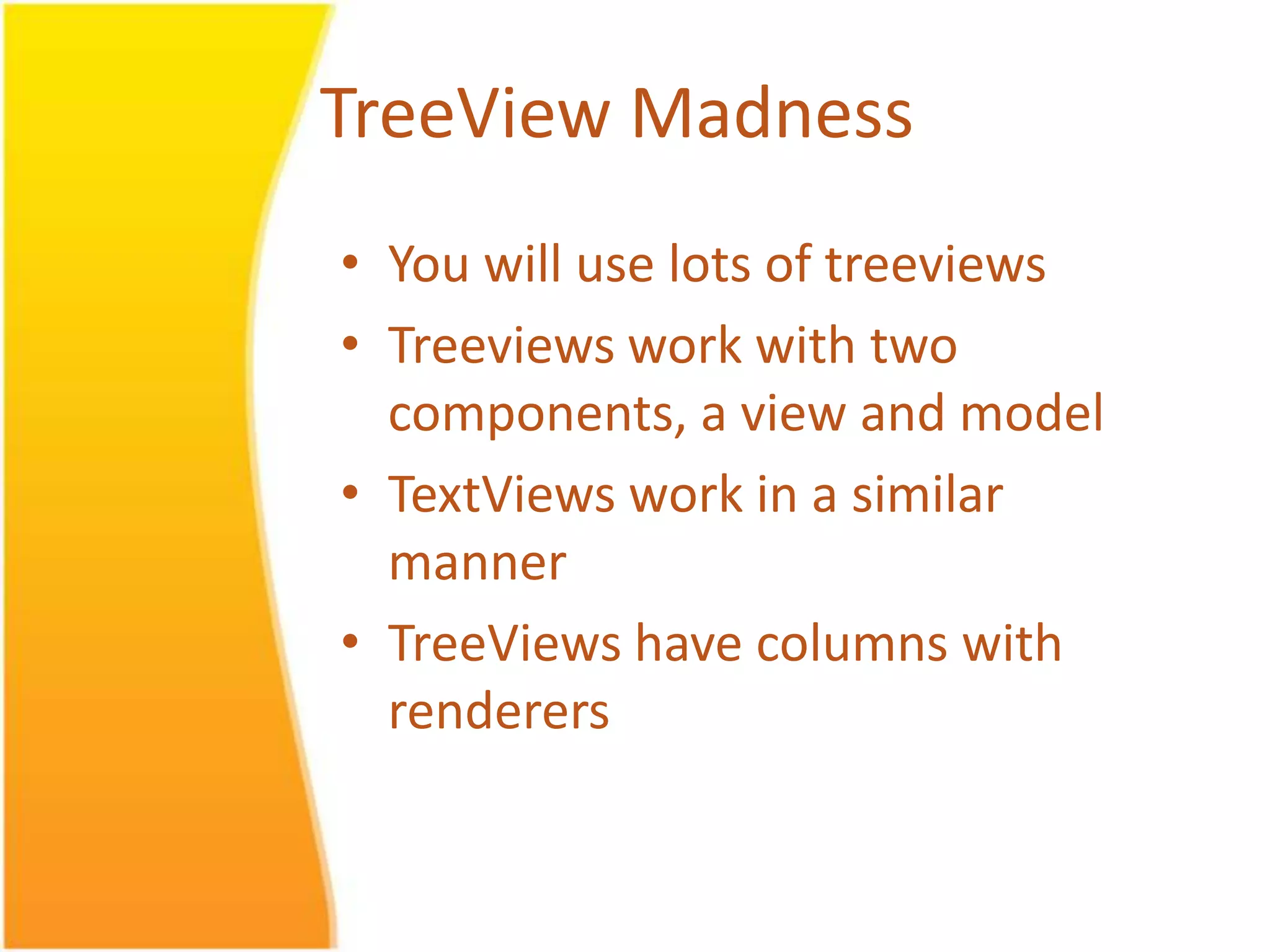 TreeView Madness • You will use lots of treeviews • Treeviews work with two components, a view and model • TextViews work in a similar manner • TreeViews have columns with renderers 