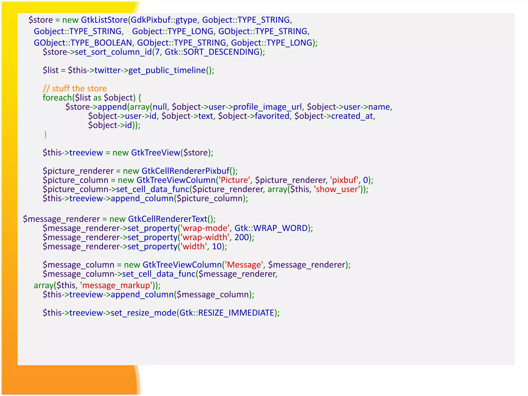 $store = new GtkListStore(GdkPixbuf::gtype, Gobject::TYPE_STRING, Gobject::TYPE_STRING, Gobject::TYPE_LONG, GObject::TYPE_STRING, GObject::TYPE_BOOLEAN, GObject::TYPE_STRING, Gobject::TYPE_LONG); $store->set_sort_column_id(7, Gtk::SORT_DESCENDING); $list = $this->twitter->get_public_timeline(); // stuff the store foreach($list as $object) { $store->append(array(null, $object->user->profile_image_url, $object->user->name, $object->user->id, $object->text, $object->favorited, $object->created_at, $object->id)); } $this->treeview = new GtkTreeView($store); $picture_renderer = new GtkCellRendererPixbuf(); $picture_column = new GtkTreeViewColumn('Picture', $picture_renderer, 'pixbuf', 0); $picture_column->set_cell_data_func($picture_renderer, array($this, 'show_user')); $this->treeview->append_column($picture_column); $message_renderer = new GtkCellRendererText(); $message_renderer->set_property('wrap-mode', Gtk::WRAP_WORD); $message_renderer->set_property('wrap-width', 200); $message_renderer->set_property('width', 10); $message_column = new GtkTreeViewColumn('Message', $message_renderer); $message_column->set_cell_data_func($message_renderer, array($this, 'message_markup')); $this->treeview->append_column($message_column); $this->treeview->set_resize_mode(Gtk::RESIZE_IMMEDIATE); 