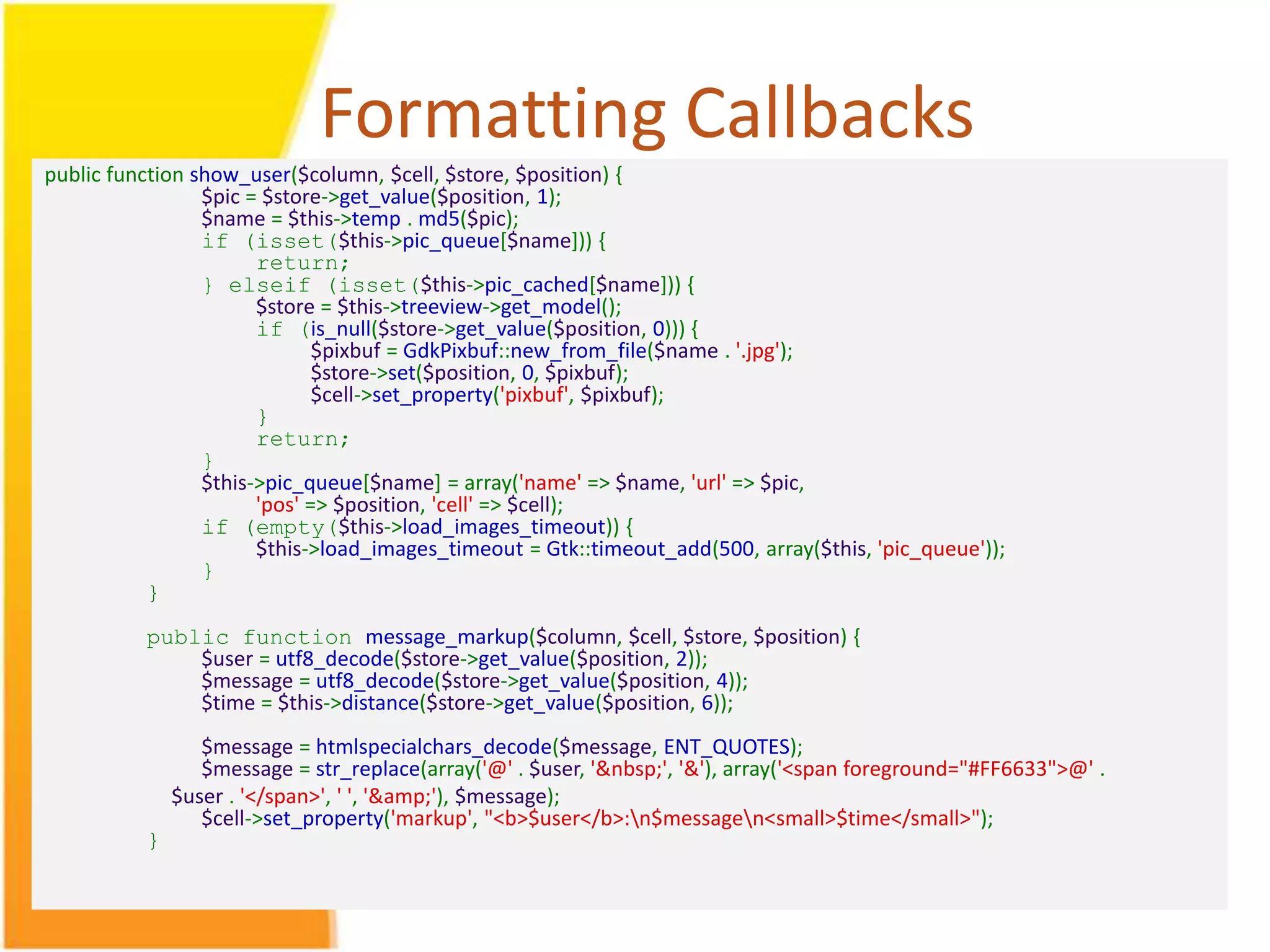Formatting Callbacks public function show_user($column, $cell, $store, $position) { $pic = $store->get_value($position, 1); $name = $this->temp . md5($pic); if (isset($this->pic_queue[$name])) { return; } elseif (isset($this->pic_cached[$name])) { $store = $this->treeview->get_model(); if (is_null($store->get_value($position, 0))) { $pixbuf = GdkPixbuf::new_from_file($name . '.jpg'); $store->set($position, 0, $pixbuf); $cell->set_property('pixbuf', $pixbuf); } return; } $this->pic_queue[$name] = array('name' => $name, 'url' => $pic, 'pos' => $position, 'cell' => $cell); if (empty($this->load_images_timeout)) { $this->load_images_timeout = Gtk::timeout_add(500, array($this, 'pic_queue')); } } public function message_markup($column, $cell, $store, $position) { $user = utf8_decode($store->get_value($position, 2)); $message = utf8_decode($store->get_value($position, 4)); $time = $this->distance($store->get_value($position, 6)); $message = htmlspecialchars_decode($message, ENT_QUOTES); $message = str_replace(array('@' . $user, '&nbsp;', '&'), array('<span foreground="#FF6633">@' . $user . '</span>', ' ', '&amp;'), $message); $cell->set_property('markup', "<b>$user</b>:n$messagen<small>$time</small>"); } 