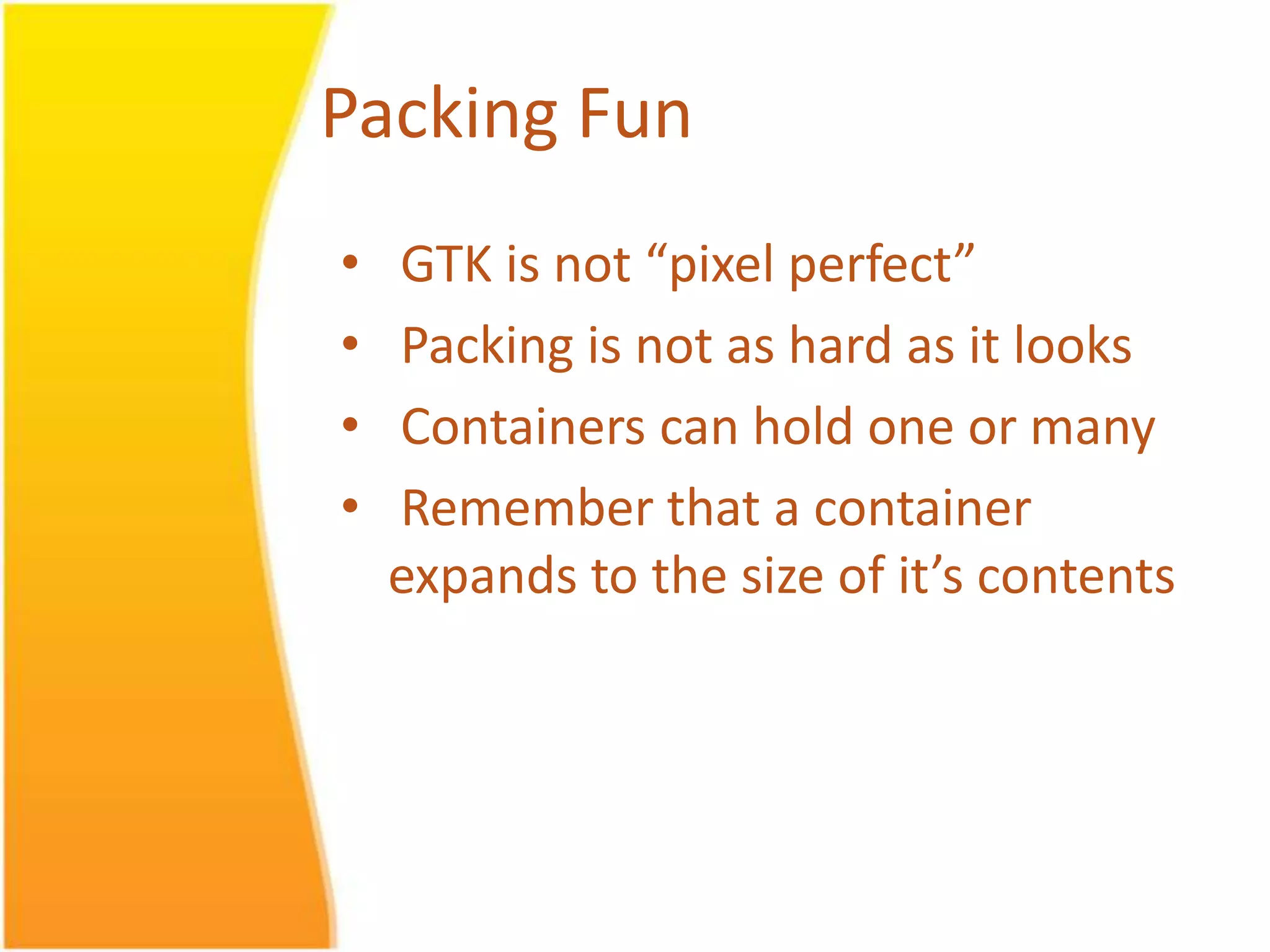 Packing Fun • GTK is not “pixel perfect” • Packing is not as hard as it looks • Containers can hold one or many • Remember that a container expands to the size of it’s contents 