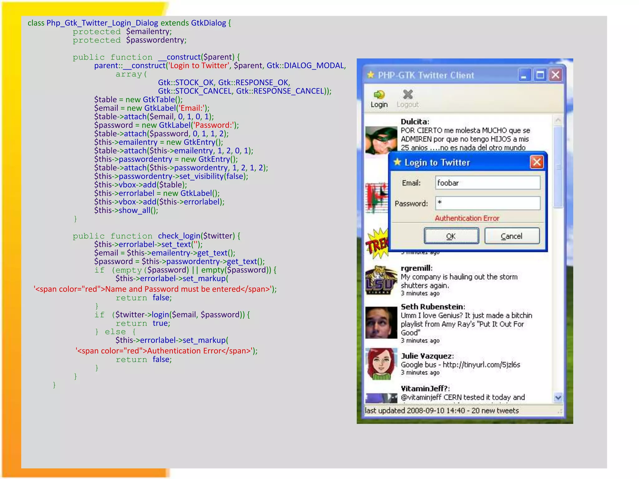 class Php_Gtk_Twitter_Login_Dialog extends GtkDialog { protected $emailentry; protected $passwordentry; public function __construct($parent) { parent::__construct('Login to Twitter', $parent, Gtk::DIALOG_MODAL, array( Gtk::STOCK_OK, Gtk::RESPONSE_OK, Gtk::STOCK_CANCEL, Gtk::RESPONSE_CANCEL)); $table = new GtkTable(); $email = new GtkLabel('Email:'); $table->attach($email, 0, 1, 0, 1); $password = new GtkLabel('Password:'); $table->attach($password, 0, 1, 1, 2); $this->emailentry = new GtkEntry(); $table->attach($this->emailentry, 1, 2, 0, 1); $this->passwordentry = new GtkEntry(); $table->attach($this->passwordentry, 1, 2, 1, 2); $this->passwordentry->set_visibility(false); $this->vbox->add($table); $this->errorlabel = new GtkLabel(); $this->vbox->add($this->errorlabel); $this->show_all(); } public function check_login($twitter) { $this->errorlabel->set_text(''); $email = $this->emailentry->get_text(); $password = $this->passwordentry->get_text(); if (empty($password) || empty($password)) { $this->errorlabel->set_markup( '<span color="red">Name and Password must be entered</span>'); return false; } if ($twitter->login($email, $password)) { return true; } else { $this->errorlabel->set_markup( '<span color="red">Authentication Error</span>'); return false; } } } 