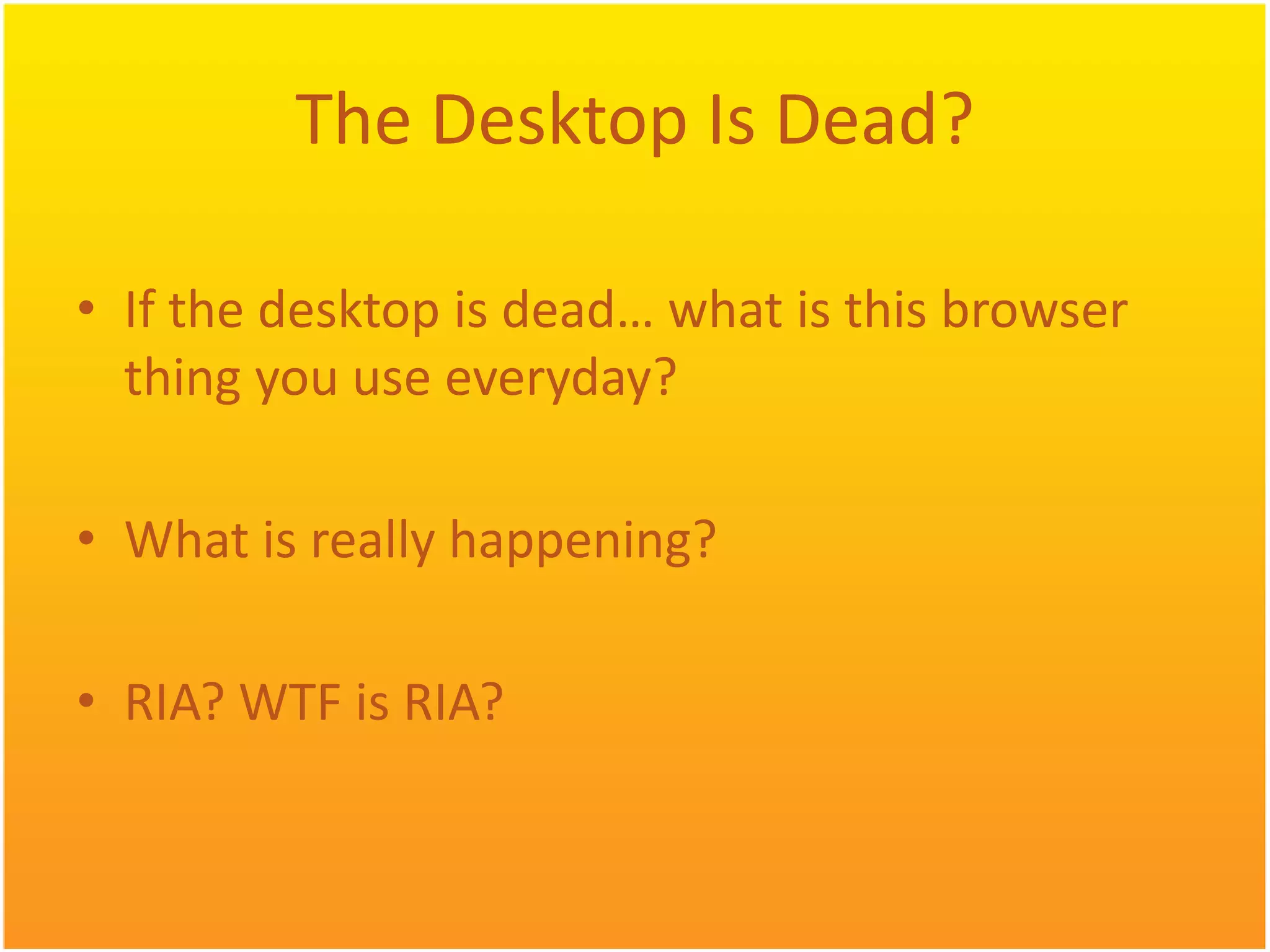 The Desktop Is Dead? • If the desktop is dead… what is this browser thing you use everyday? • What is really happening? • RIA? WTF is RIA? 