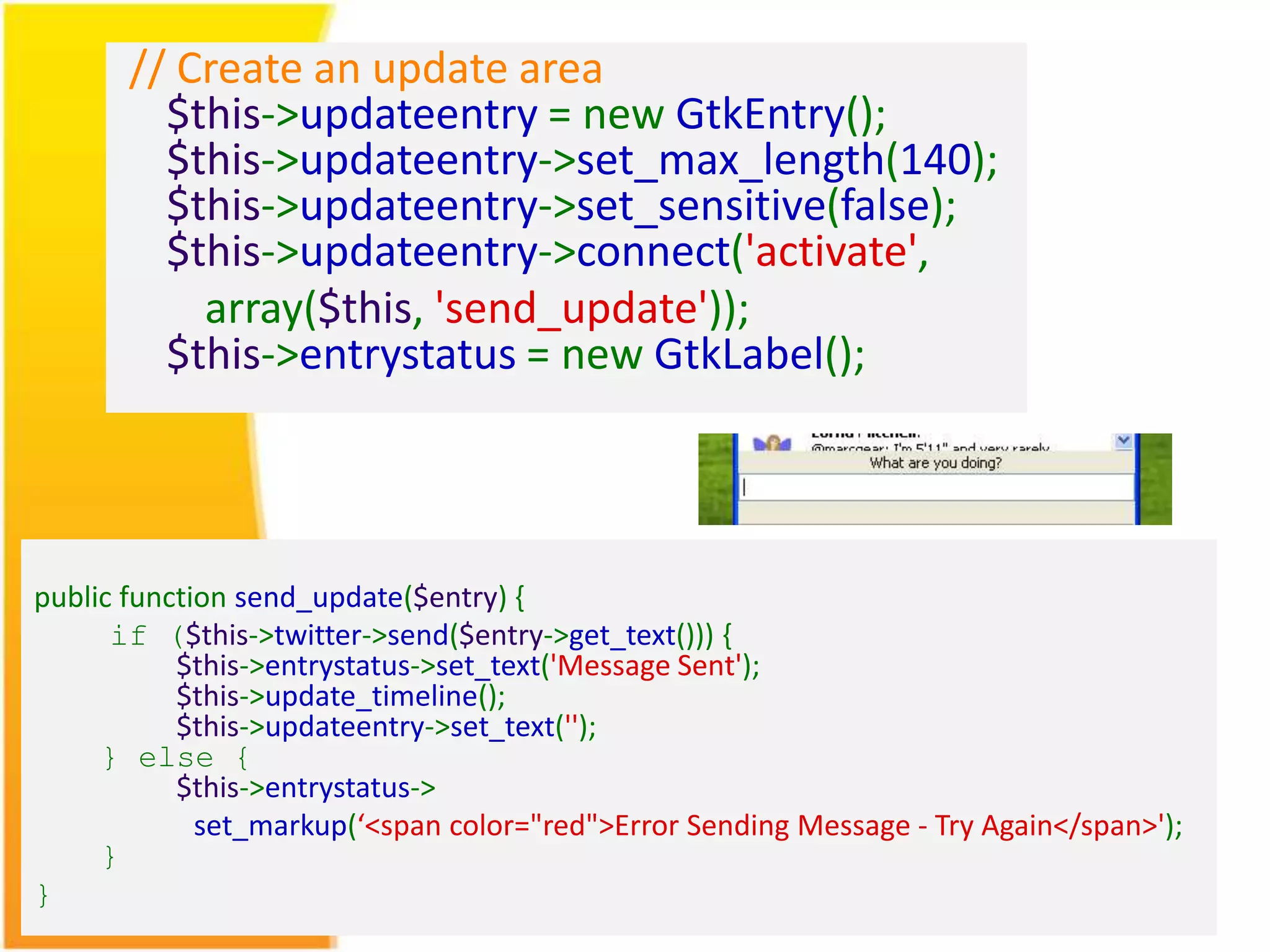 // Create an update area $this->updateentry = new GtkEntry(); $this->updateentry->set_max_length(140); $this->updateentry->set_sensitive(false); $this->updateentry->connect('activate', array($this, 'send_update')); $this->entrystatus = new GtkLabel(); public function send_update($entry) { if ($this->twitter->send($entry->get_text())) { $this->entrystatus->set_text('Message Sent'); $this->update_timeline(); $this->updateentry->set_text(''); } else { $this->entrystatus-> set_markup(‘<span color="red">Error Sending Message - Try Again</span>'); } } 