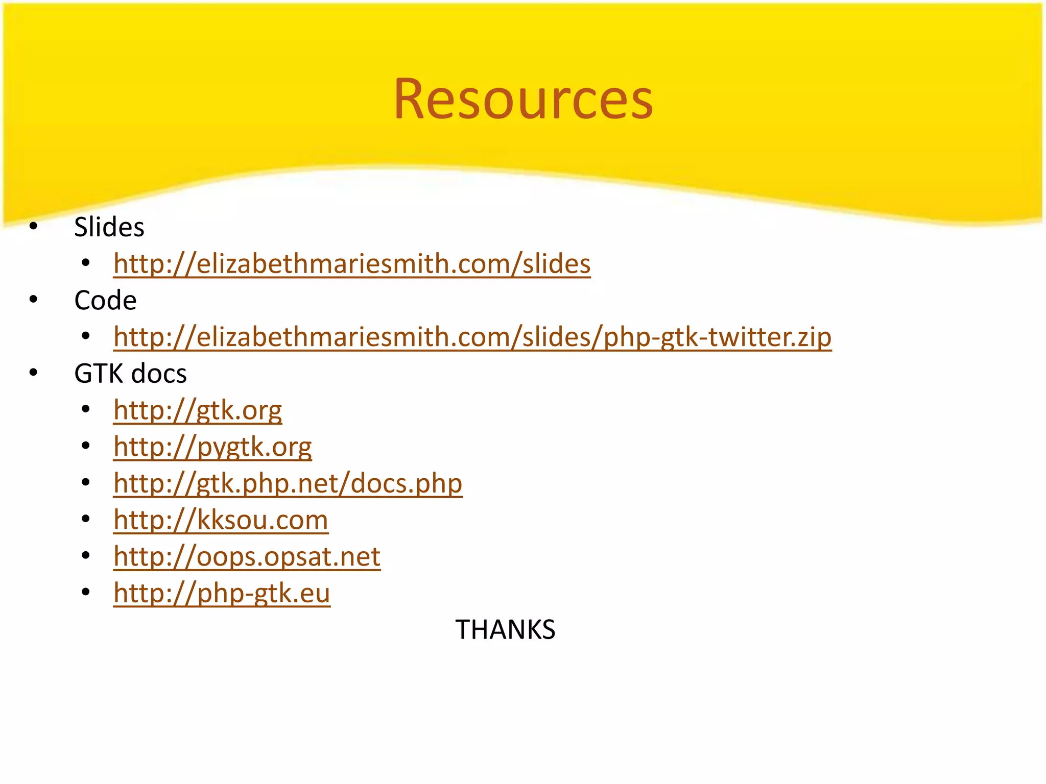 Resources • Slides • http://elizabethmariesmith.com/slides • Code • http://elizabethmariesmith.com/slides/php-gtk-twitter.zip • GTK docs • http://gtk.org • http://pygtk.org • http://gtk.php.net/docs.php • http://kksou.com • http://oops.opsat.net • http://php-gtk.eu THANKS 
