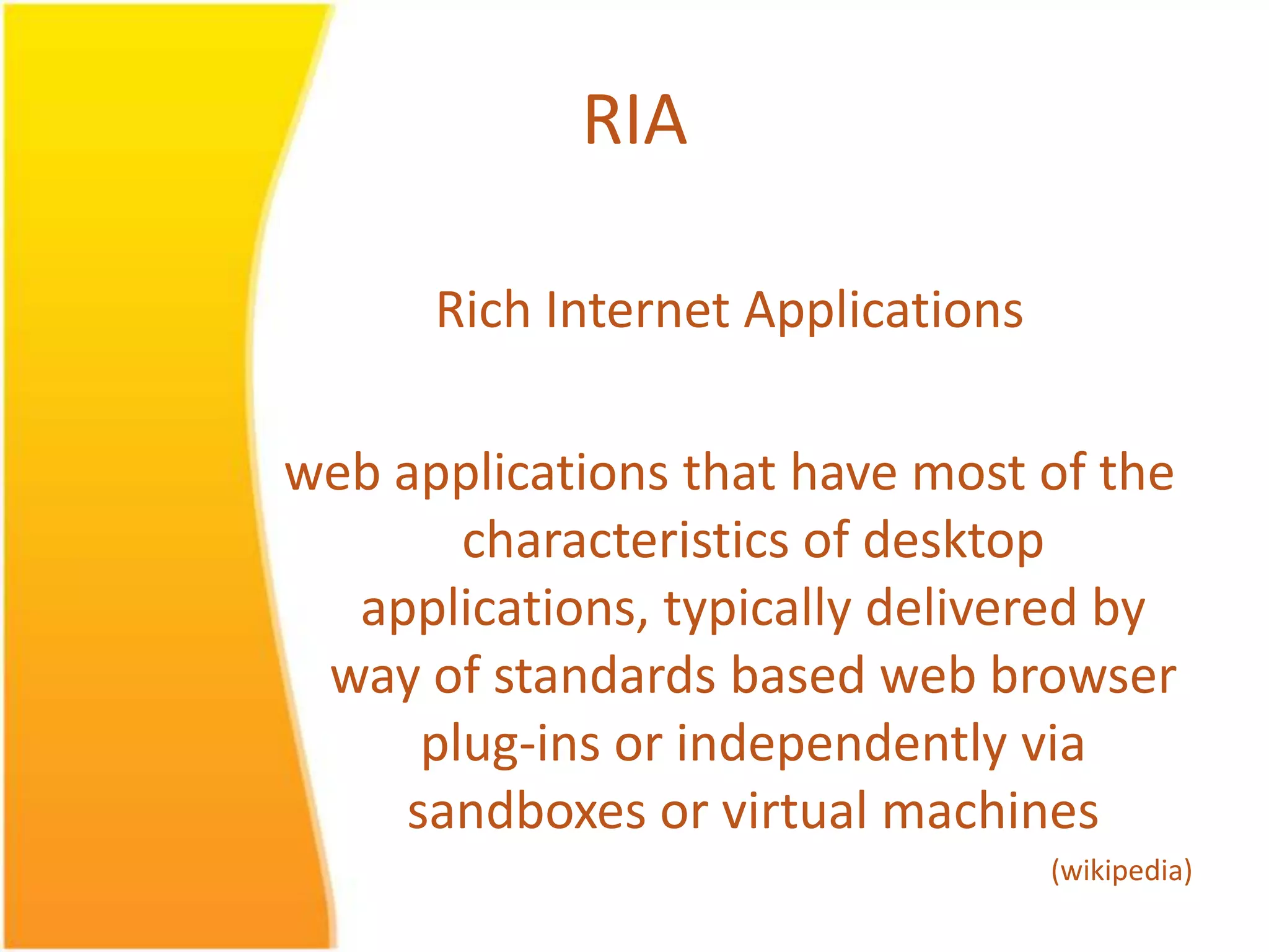 RIA Rich Internet Applications web applications that have most of the characteristics of desktop applications, typically delivered by way of standards based web browser plug-ins or independently via sandboxes or virtual machines (wikipedia) 