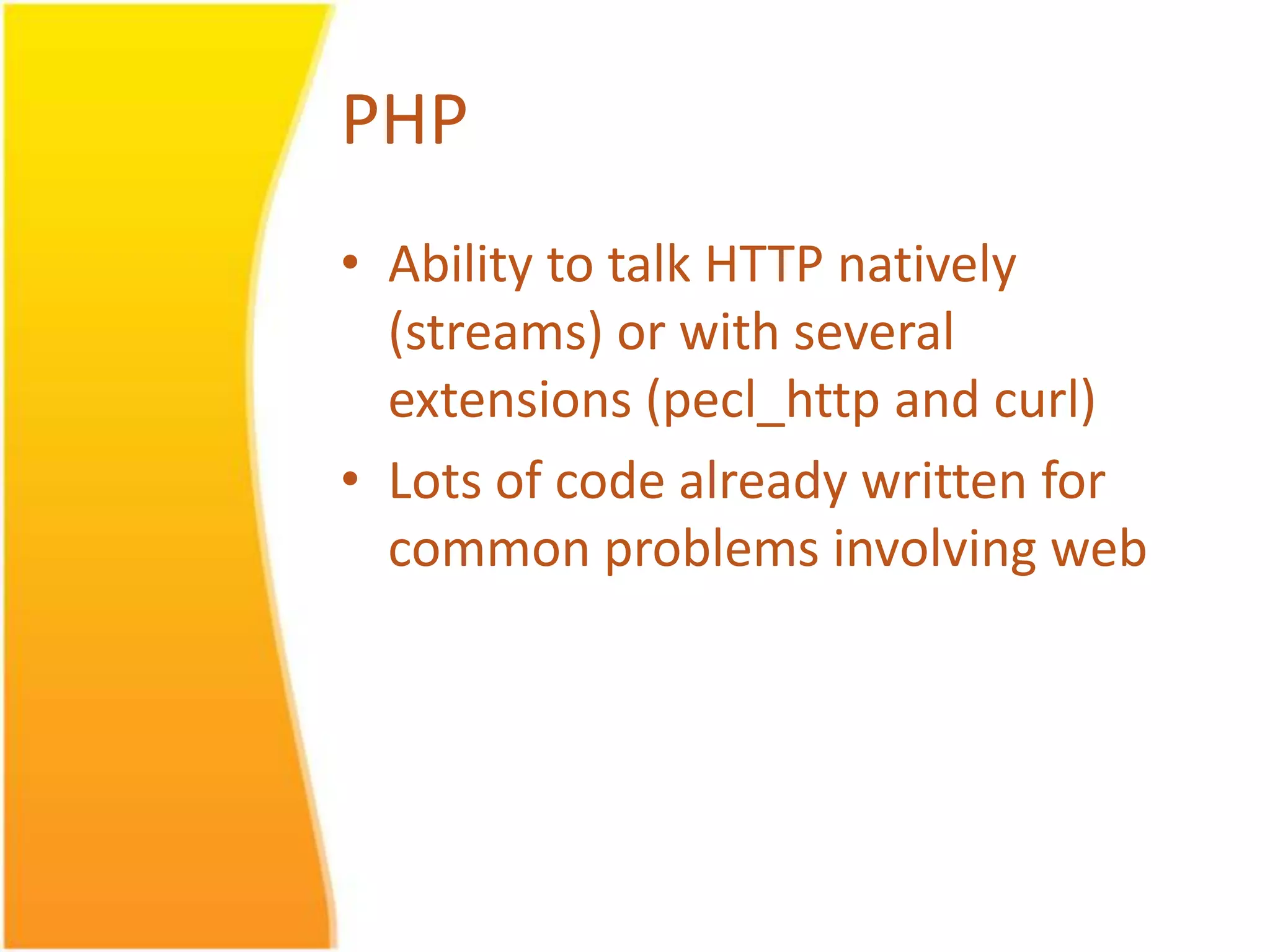 PHP • Ability to talk HTTP natively (streams) or with several extensions (pecl_http and curl) • Lots of code already written for common problems involving web 