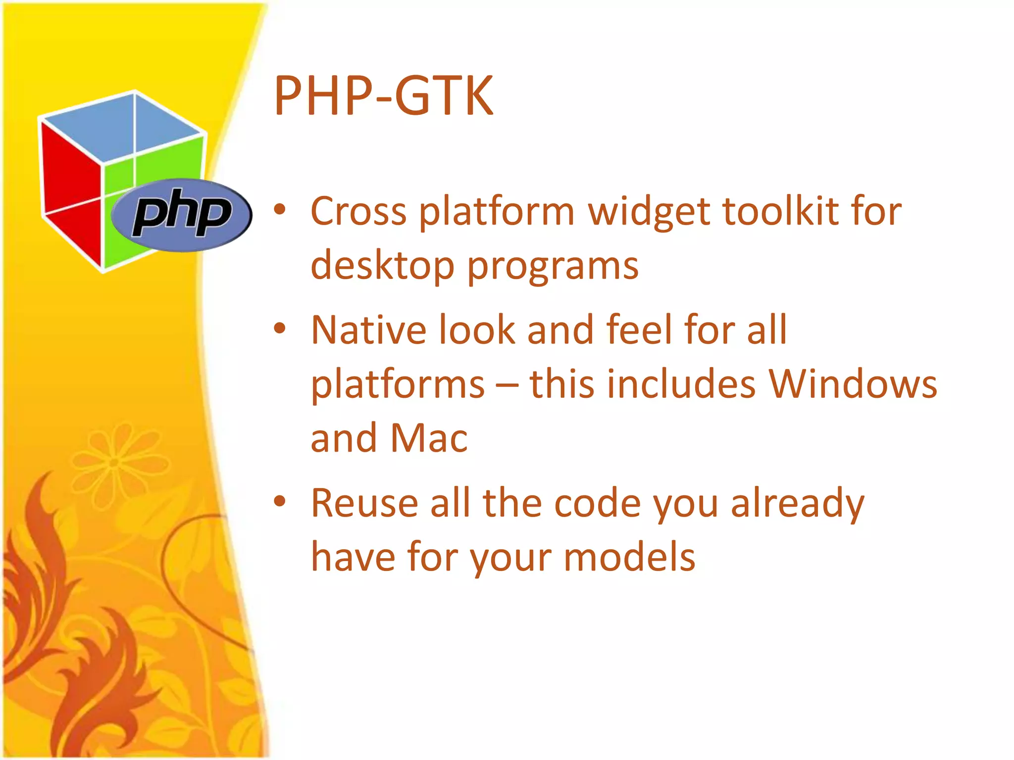 PHP-GTK • Cross platform widget toolkit for desktop programs • Native look and feel for all platforms – this includes Windows and Mac • Reuse all the code you already have for your models 
