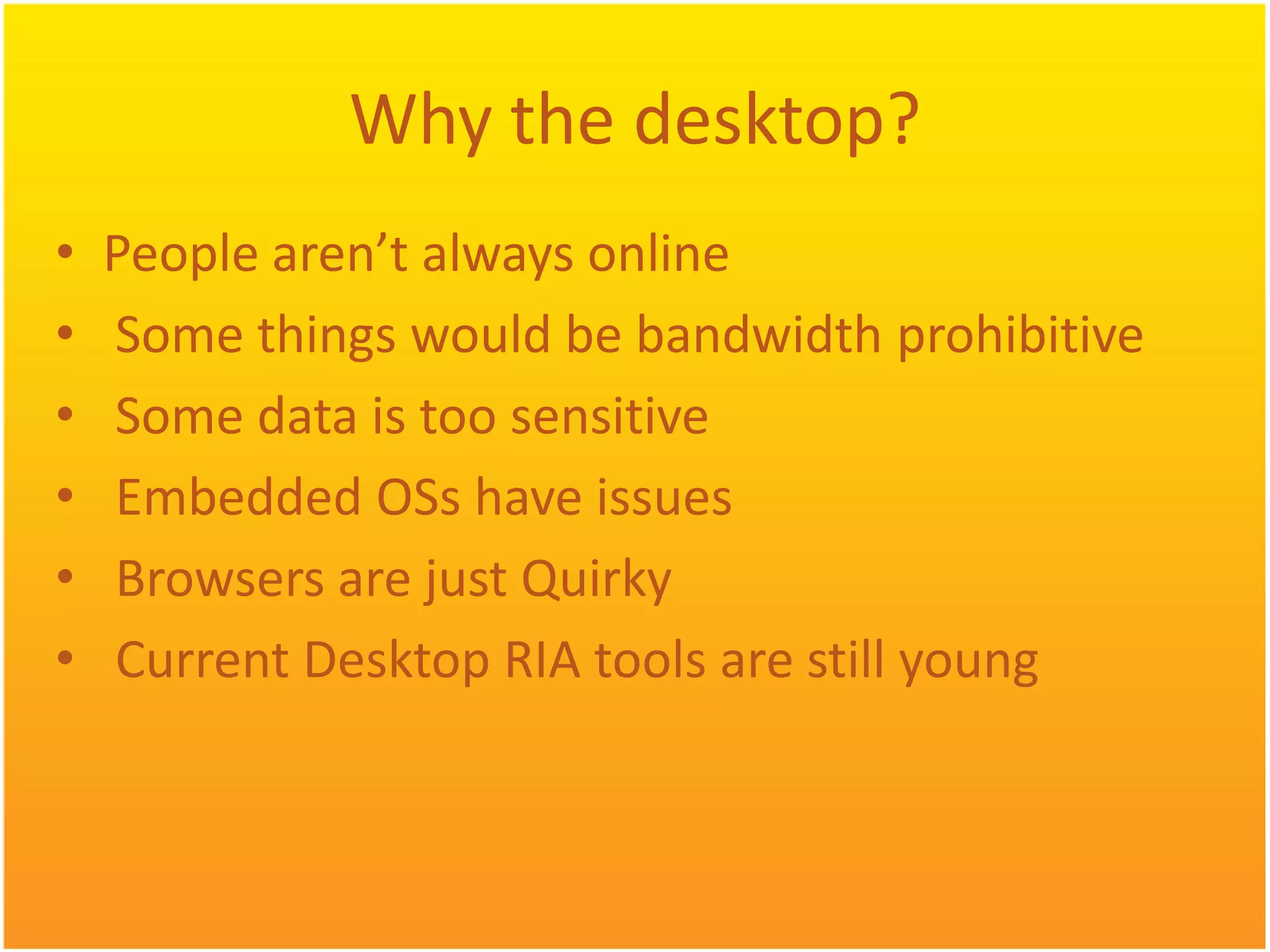 Why the desktop? • People aren’t always online • Some things would be bandwidth prohibitive • Some data is too sensitive • Embedded OSs have issues • Browsers are just Quirky • Current Desktop RIA tools are still young 