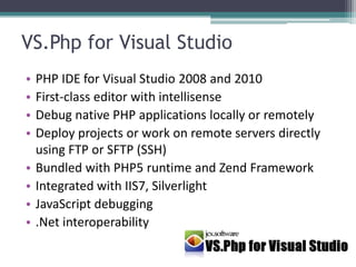 VS.Php for Visual StudioPHP IDE for Visual Studio 2008 and 2010First-class editor with intellisenseDebug native PHP applications locally or remotelyDeploy projects or work on remote servers directly using FTP or SFTP (SSH)Bundled with PHP5 runtime and Zend FrameworkIntegrated with IIS7, SilverlightJavaScript debugging.Net interoperability