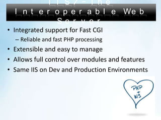 IIS7 – The Interoperable Web ServerIntegrated support for Fast CGIReliable and fast PHP processingExtensible and easy to manageAllows full control over modules and featuresSame IIS on Dev and Production Environments