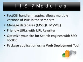 IIS 7 ModulesFactCGI handler mapping allows multiple versions of PHP in the same siteManage databases (MSSQL, MySQL)Friendly URL’s with URL RewriterOptimize your site for Search engines with SEO ToolkitPackage application using Web Deployment Tool