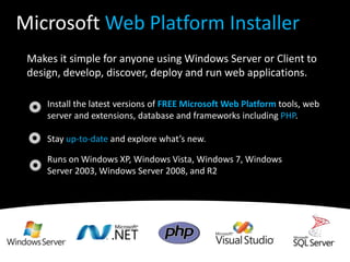 Makes it simple for anyone using Windows Server or Client to design, develop, discover, deploy and run web applications.Install the latest versions of FREE Microsoft Web Platform tools, web server and extensions, database and frameworks including PHP. Stay up-to-date and explore what’s new. Runs on Windows XP, Windows Vista, Windows 7, Windows Server 2003, Windows Server 2008, and R2Microsoft Web Platform Installer
