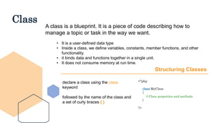 Class
A class is a blueprint. It is a piece of code describing how to
manage a topic or task in the way we want.
• It is a user-defined data type
• Inside a class, we define variables, constants, member functions, and other
functionality.
• it binds data and functions together in a single unit.
• It does not consume memory at run time.
Structuring Classes
declare a class using the class
keyword
followed by the name of the class and
a set of curly braces { }
<?php
class MyClass
{
// Class properties and methods
}
?>
 