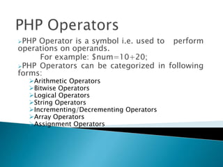 PHP Operator is a symbol i.e. used to perform
operations on operands.
For example: $num=10+20;
PHP Operators can be categorized in following
forms:
Arithmetic Operators
Bitwise Operators
Logical Operators
String Operators
Incrementing/Decrementing Operators
Array Operators
Assignment Operators
 
