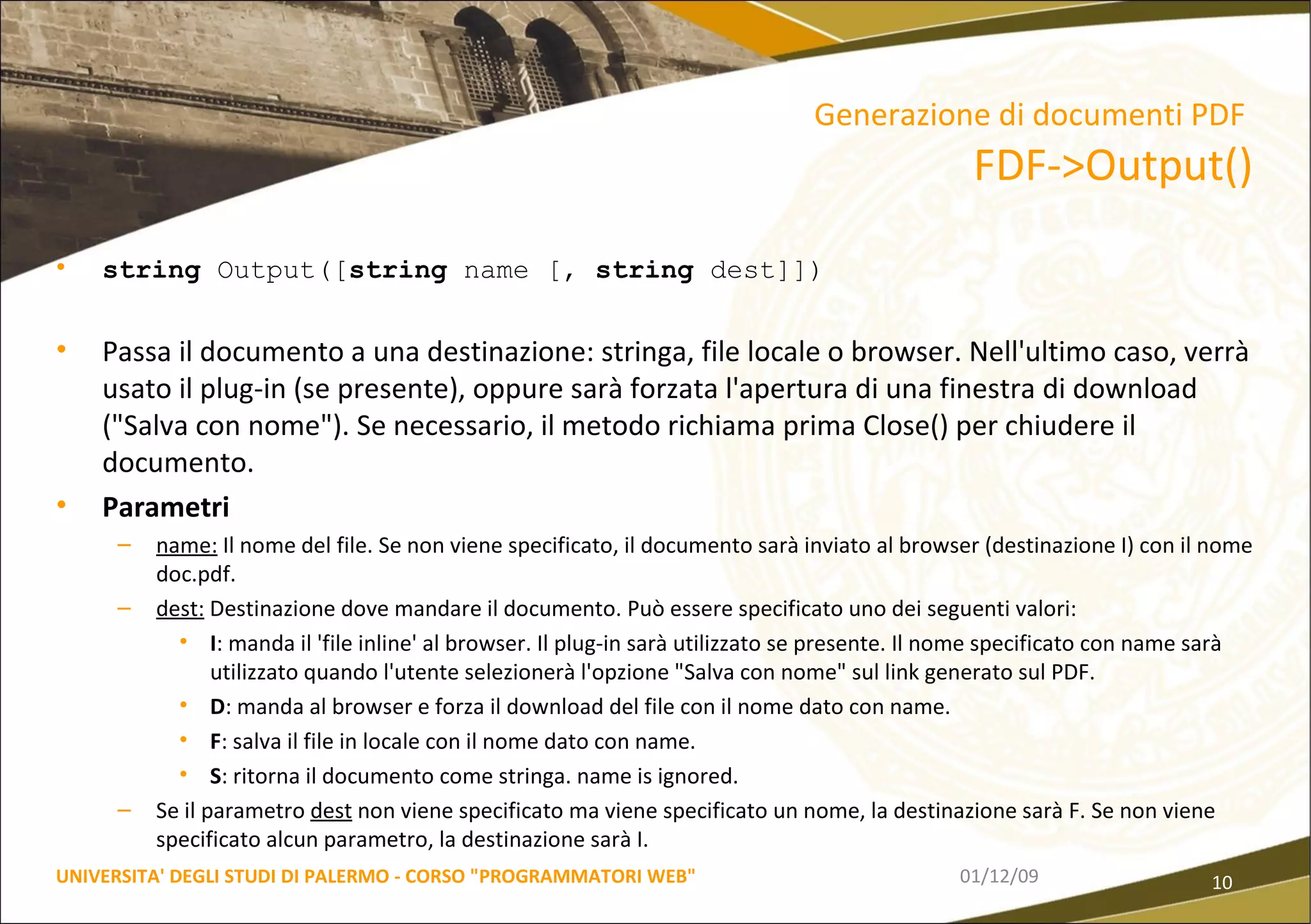 string  Output([ string  name [,  string  dest]]) Passa il documento a una destinazione: stringa, file locale o browser. Nell'ultimo caso, verrà usato il plug-in (se presente), oppure sarà forzata l'apertura di una finestra di download ("Salva con nome"). Se necessario, il metodo richiama prima Close() per chiudere il documento. Parametri name:  Il nome del file. Se non viene specificato, il documento sarà inviato al browser (destinazione I) con il nome doc.pdf.  dest:  Destinazione dove mandare il documento. Può essere specificato uno dei seguenti valori:  I : manda il 'file inline' al browser. Il plug-in sarà utilizzato se presente. Il nome specificato con name sarà utilizzato quando l'utente selezionerà l'opzione "Salva con nome" sul link generato sul PDF.  D : manda al browser e forza il download del file con il nome dato con name.  F : salva il file in locale con il nome dato con name.  S : ritorna il documento come stringa. name is ignored.  Se il parametro  dest  non viene specificato ma viene specificato un nome, la destinazione sarà F. Se non viene specificato alcun parametro, la destinazione sarà I. 06/06/09 UNIVERSITA' DEGLI STUDI DI PALERMO - CORSO "PROGRAMMATORI WEB" Generazione di documenti PDF   FDF->Output() 