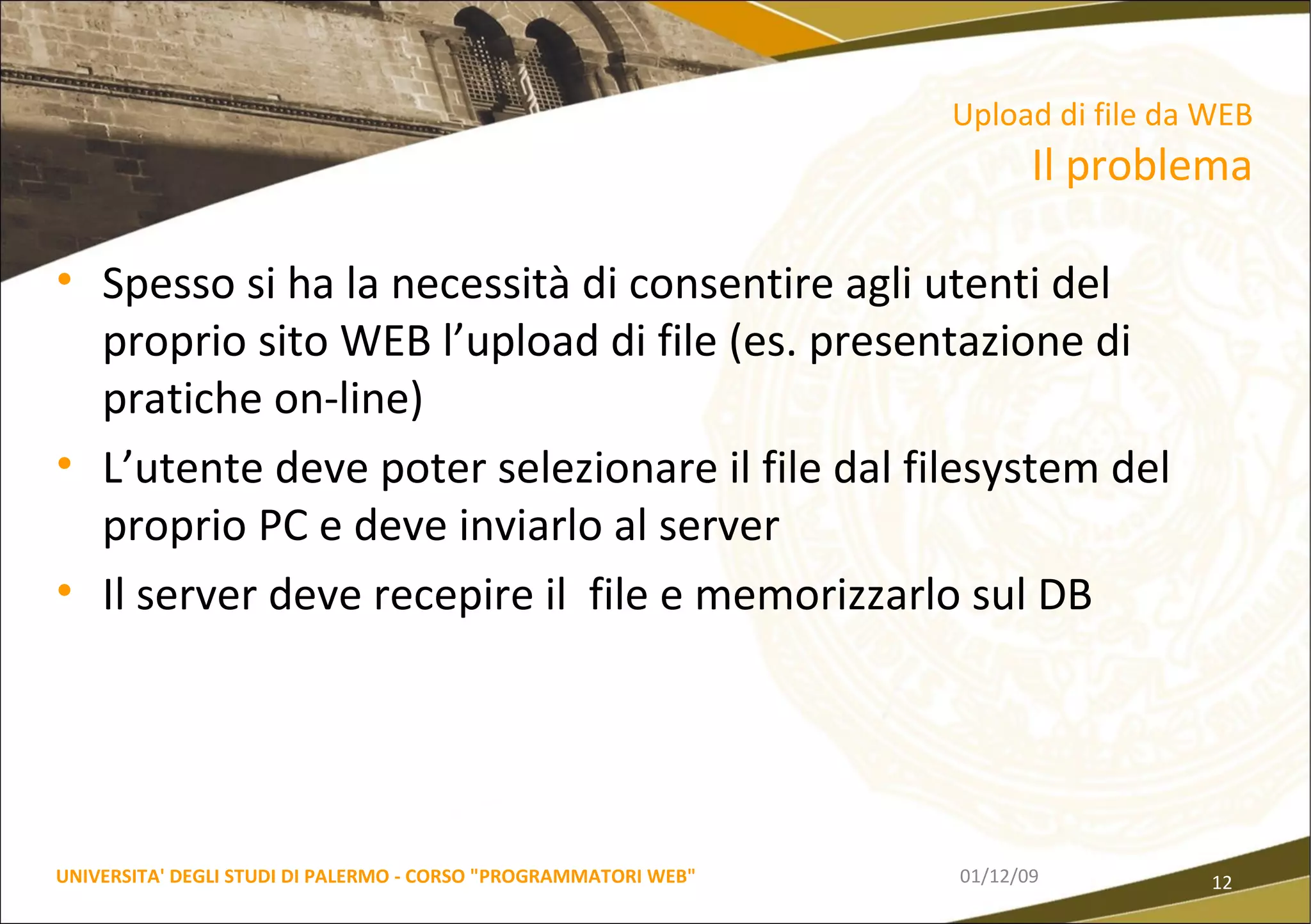 Spesso si ha la necessità di consentire agli utenti del proprio sito WEB l’upload di file (es. presentazione di pratiche on-line) L’utente deve poter selezionare il file dal filesystem del proprio PC e deve inviarlo al server Il server deve recepire il  file e memorizzarlo sul DB 06/06/09 UNIVERSITA' DEGLI STUDI DI PALERMO - CORSO "PROGRAMMATORI WEB" Upload di file da WEB  Il problema 
