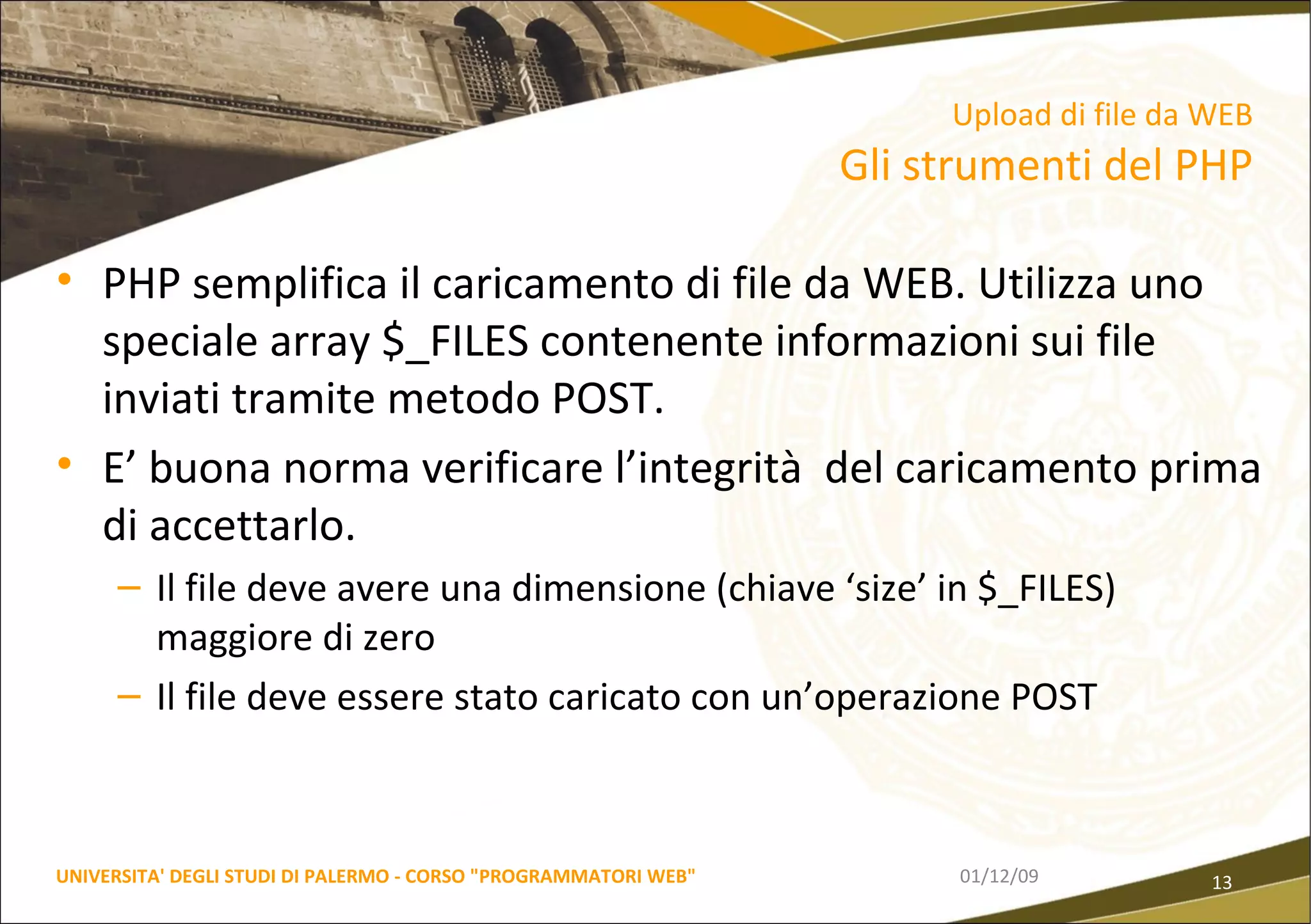 PHP semplifica il caricamento di file da WEB. Utilizza uno speciale array $_FILES contenente informazioni sui file inviati tramite metodo POST. E’ buona norma verificare l’integrità  del caricamento prima di accettarlo.  Il file deve avere una dimensione (chiave ‘size’ in $_FILES) maggiore di zero Il file deve essere stato caricato con un’operazione POST 06/06/09 UNIVERSITA' DEGLI STUDI DI PALERMO - CORSO "PROGRAMMATORI WEB" Upload di file da WEB  Gli strumenti del PHP 