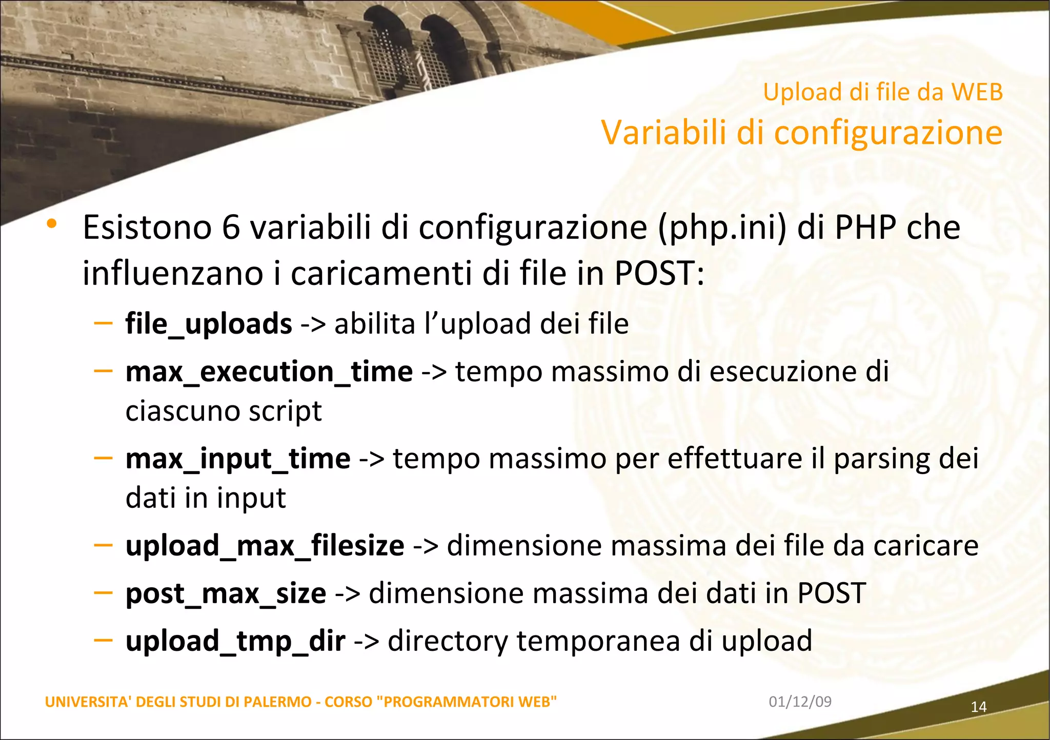 Esistono 6 variabili di configurazione (php.ini) di PHP che influenzano i caricamenti di file in POST: file_uploads  -> abilita l’upload dei file max_execution_time  -> tempo massimo di esecuzione di ciascuno script max_input_time  -> tempo massimo per effettuare il parsing dei dati in input upload_max_filesize  -> dimensione massima dei file da caricare post_max_size  -> dimensione massima dei dati in POST upload_tmp_dir  -> directory temporanea di upload 06/06/09 UNIVERSITA' DEGLI STUDI DI PALERMO - CORSO "PROGRAMMATORI WEB" Upload di file da WEB Variabili di configurazione 