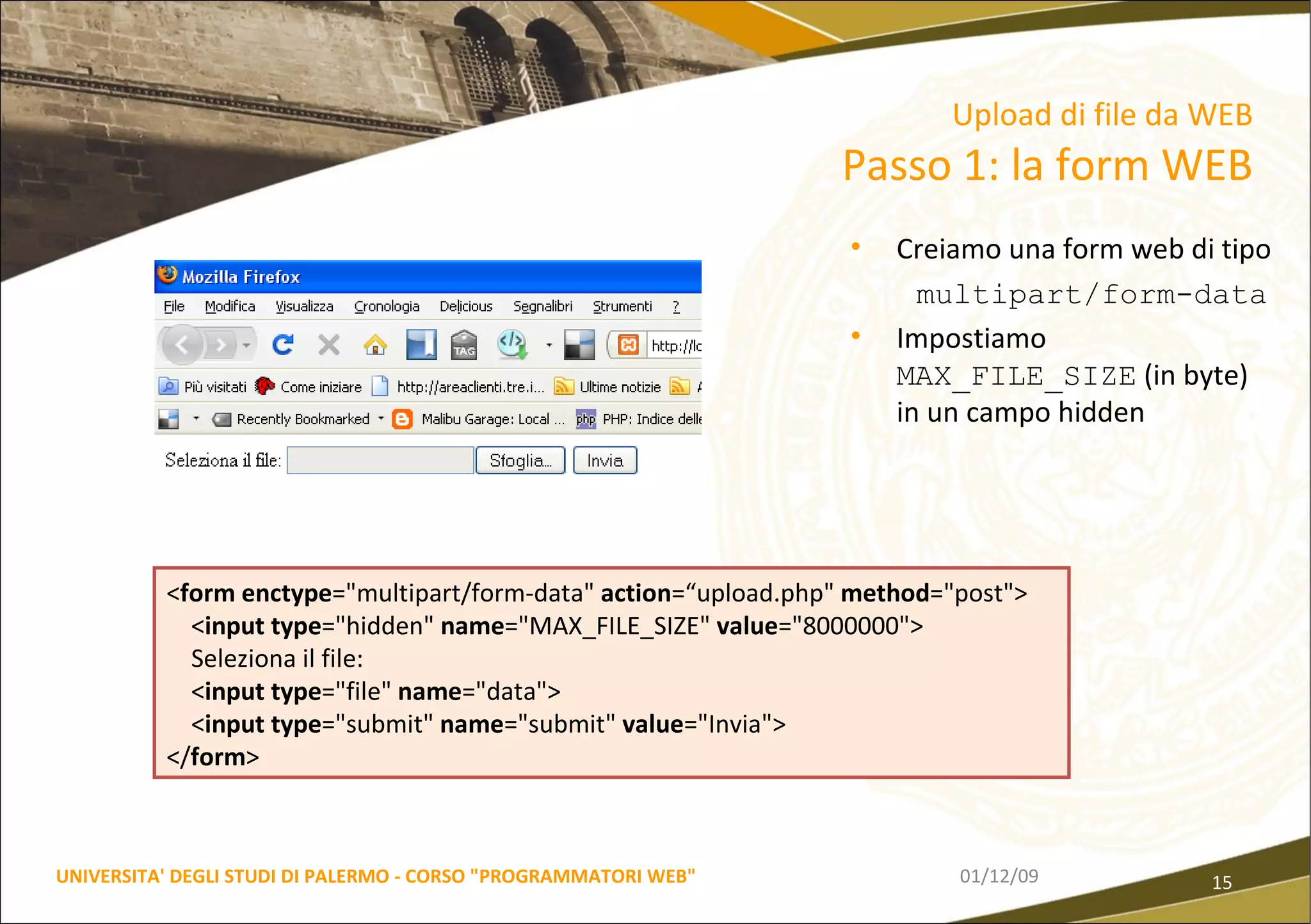 Creiamo una form web di tipo multipart/form-data Impostiamo  MAX_FILE_SIZE  (in byte) in un campo hidden  06/06/09 UNIVERSITA' DEGLI STUDI DI PALERMO - CORSO "PROGRAMMATORI WEB" Upload di file da WEB  Passo 1: la form WEB < form   enctype ="multipart/form-data"  action =“upload.php"  method ="post"> < input   type ="hidden"  name ="MAX_FILE_SIZE"  value ="8000000"> Seleziona il file: < input   type ="file"  name ="data"> < input   type ="submit"  name ="submit"  value ="Invia"> </ form > 