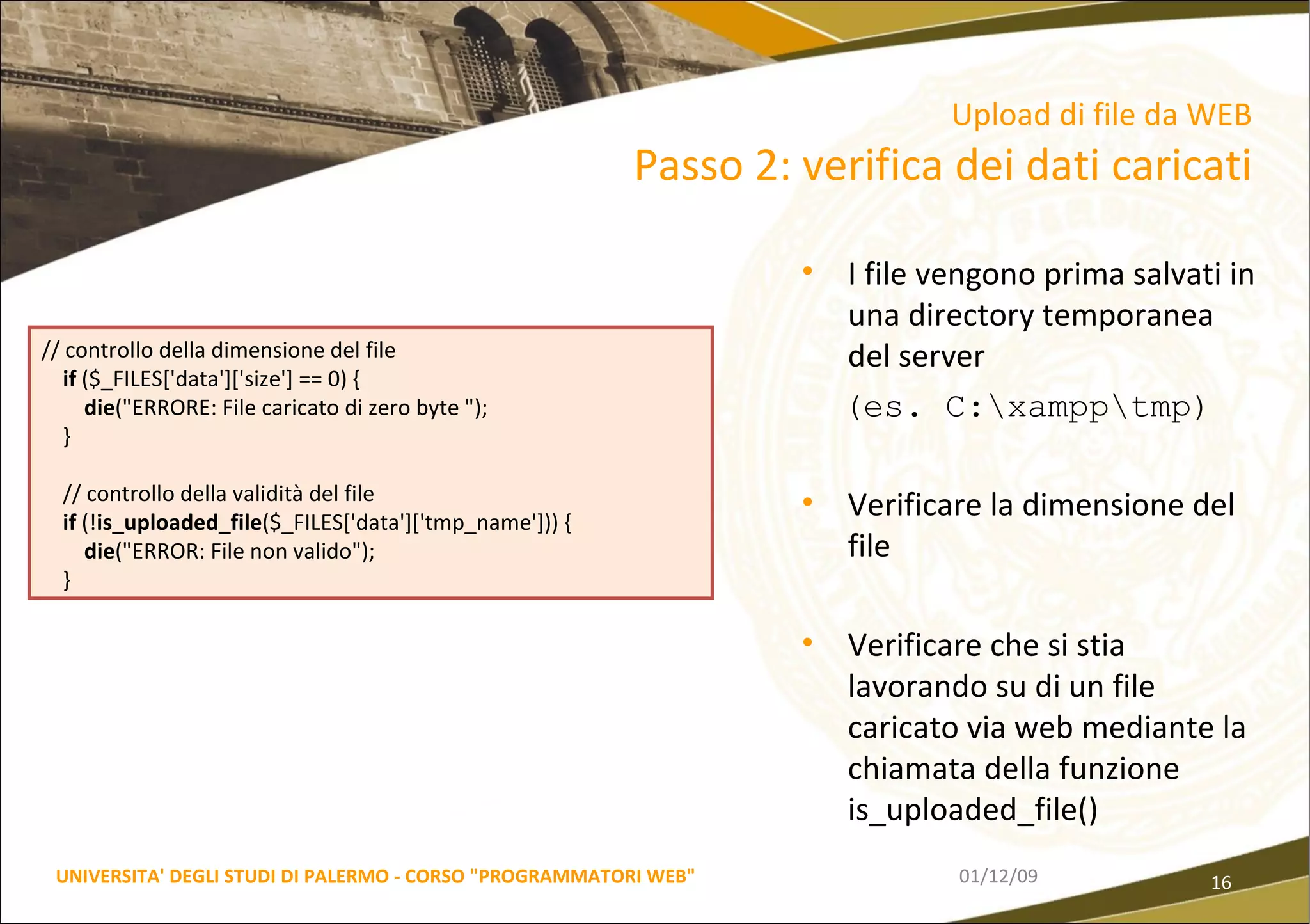 I file vengono prima salvati in una directory temporanea del server (es. C:\xampp\tmp) Verificare la dimensione del file Verificare che si stia lavorando su di un file caricato via web mediante la chiamata della funzione is_uploaded_file() 06/06/09 UNIVERSITA' DEGLI STUDI DI PALERMO - CORSO "PROGRAMMATORI WEB" Upload di file da WEB  Passo 2: verifica dei dati caricati // controllo della dimensione del file if  ($_FILES['data']['size'] == 0) { die ("ERRORE: File caricato di zero byte "); } // controllo della validità del file if  (! is_uploaded_file ($_FILES['data']['tmp_name'])) { die ("ERROR: File non valido"); } 