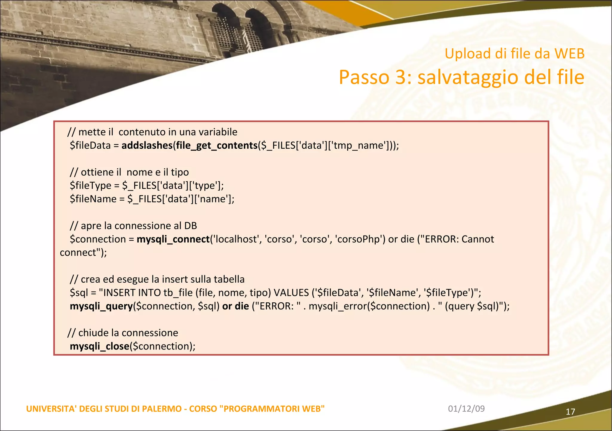 06/06/09 UNIVERSITA' DEGLI STUDI DI PALERMO - CORSO "PROGRAMMATORI WEB" Upload di file da WEB  Passo 3: salvataggio del file // mette il  contenuto in una variabile $fileData =  addslashes ( file_get_contents ($_FILES['data']['tmp_name'])); // ottiene il  nome e il tipo $fileType = $_FILES['data']['type']; $fileName = $_FILES['data']['name']; // apre la connessione al DB $connection =  mysqli_connect ('localhost', 'corso', 'corso', 'corsoPhp') or die ("ERROR: Cannot connect"); // crea ed esegue la insert sulla tabella $sql = "INSERT INTO tb_file (file, nome, tipo) VALUES ('$fileData', '$fileName', '$fileType')"; mysqli_query ($connection, $sql)  or die  ("ERROR: " . mysqli_error($connection) . " (query $sql)"); // chiude la connessione mysqli_close ($connection); 