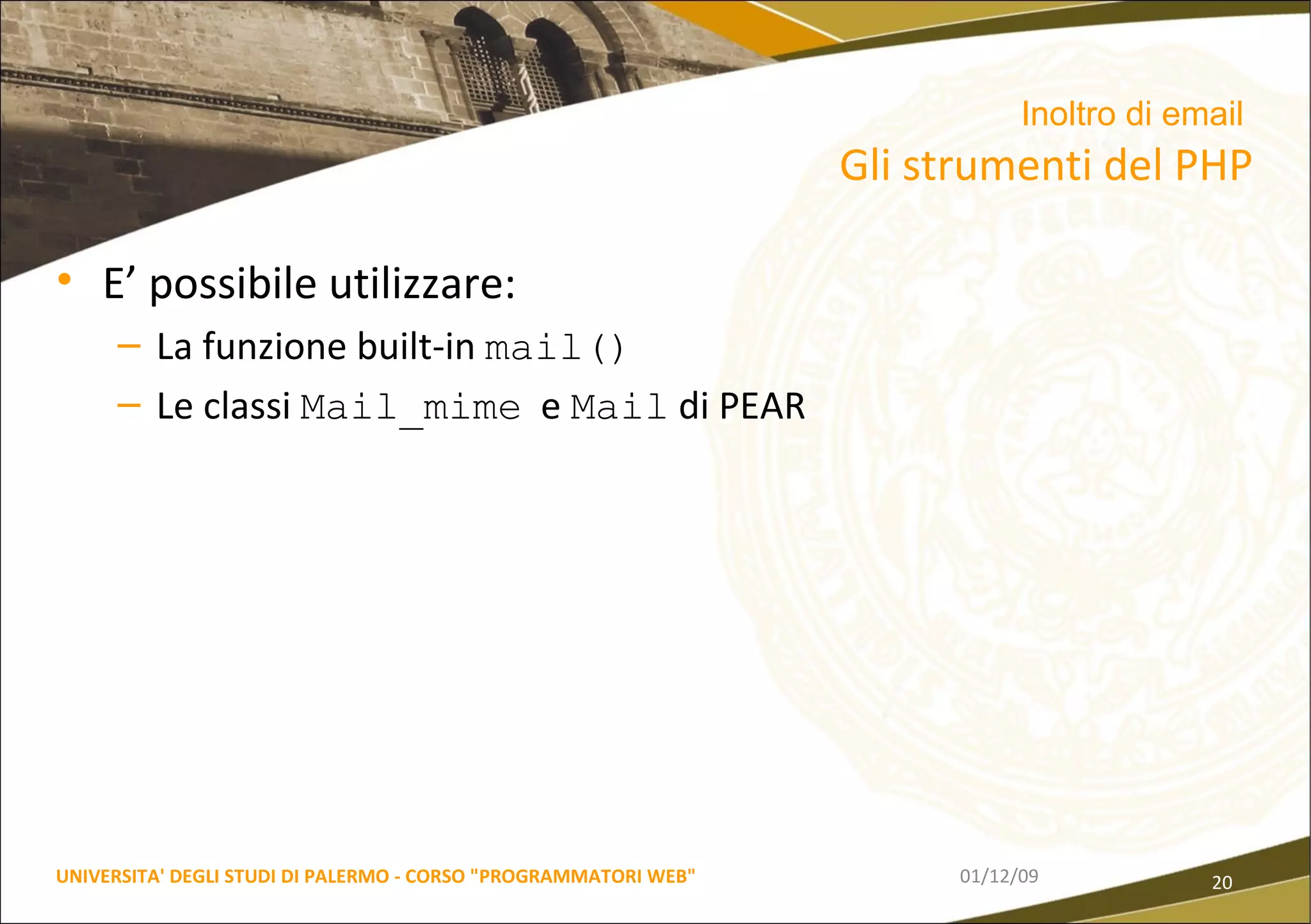 E’ possibile utilizzare: La funzione built-in  mail() Le classi  Mail_mime   e  Mail  di PEAR 06/06/09 UNIVERSITA' DEGLI STUDI DI PALERMO - CORSO "PROGRAMMATORI WEB" Inoltro di email   Gli strumenti del PHP 