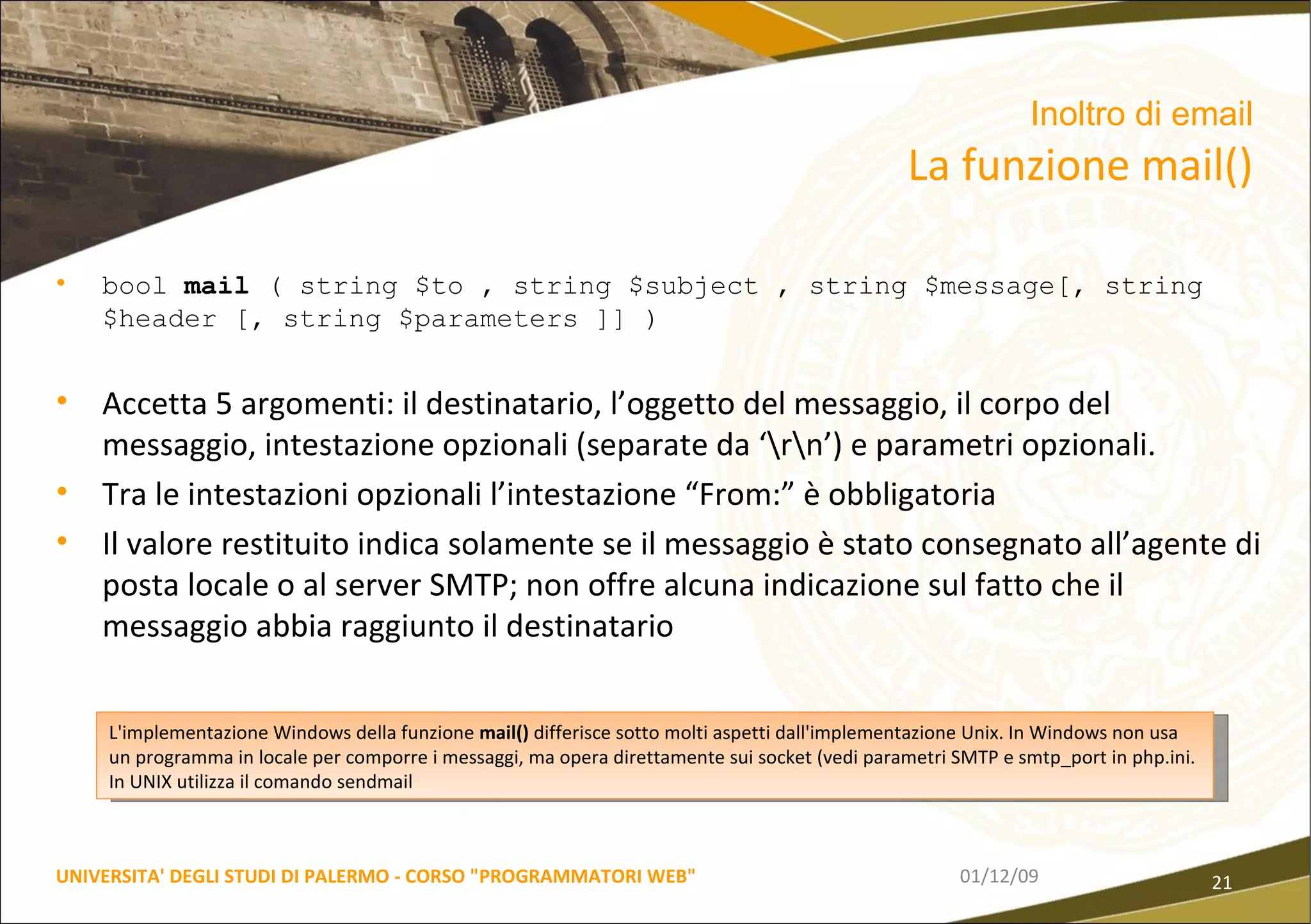 bool  mail  ( string $to , string $subject , string $message[, string $header [, string $parameters ]] ) Accetta 5 argomenti: il destinatario, l’oggetto del messaggio, il corpo del messaggio, intestazione opzionali (separate da ‘\r\n’) e parametri opzionali. Tra le intestazioni opzionali l’intestazione “From:” è obbligatoria Il valore restituito indica solamente se il messaggio è stato consegnato all’agente di posta locale o al server SMTP; non offre alcuna indicazione sul fatto che il messaggio abbia raggiunto il destinatario 06/06/09 UNIVERSITA' DEGLI STUDI DI PALERMO - CORSO "PROGRAMMATORI WEB" Inoltro di email  La funzione mail() L'implementazione Windows della funzione  mail()  differisce sotto molti aspetti dall'implementazione Unix. In Windows non usa un programma in locale per comporre i messaggi, ma opera direttamente sui socket (vedi parametri SMTP e smtp_port in php.ini. In UNIX utilizza il comando sendmail 