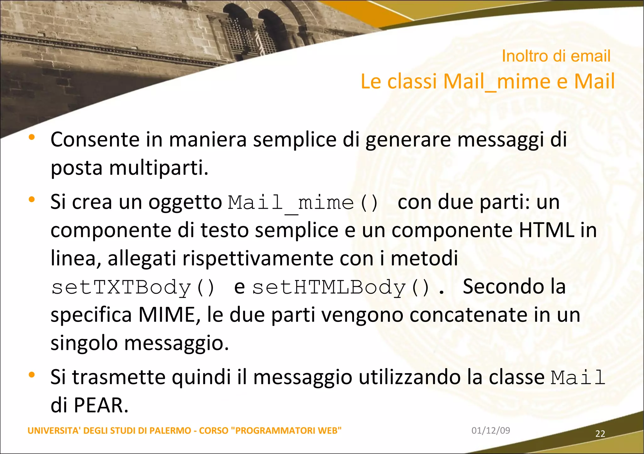 Consente in maniera semplice di generare messaggi di  posta multiparti. Si crea un oggetto  Mail_mime()  con due parti: un componente di testo semplice e un componente HTML in linea, allegati rispettivamente con i metodi  setTXTBody()  e  setHTMLBody().  Secondo la specifica MIME, le due parti vengono concatenate in un singolo messaggio. Si trasmette quindi il messaggio utilizzando la classe  Mail  di PEAR. 06/06/09 UNIVERSITA' DEGLI STUDI DI PALERMO - CORSO "PROGRAMMATORI WEB" Inoltro di email   Le classi Mail_mime e Mail 