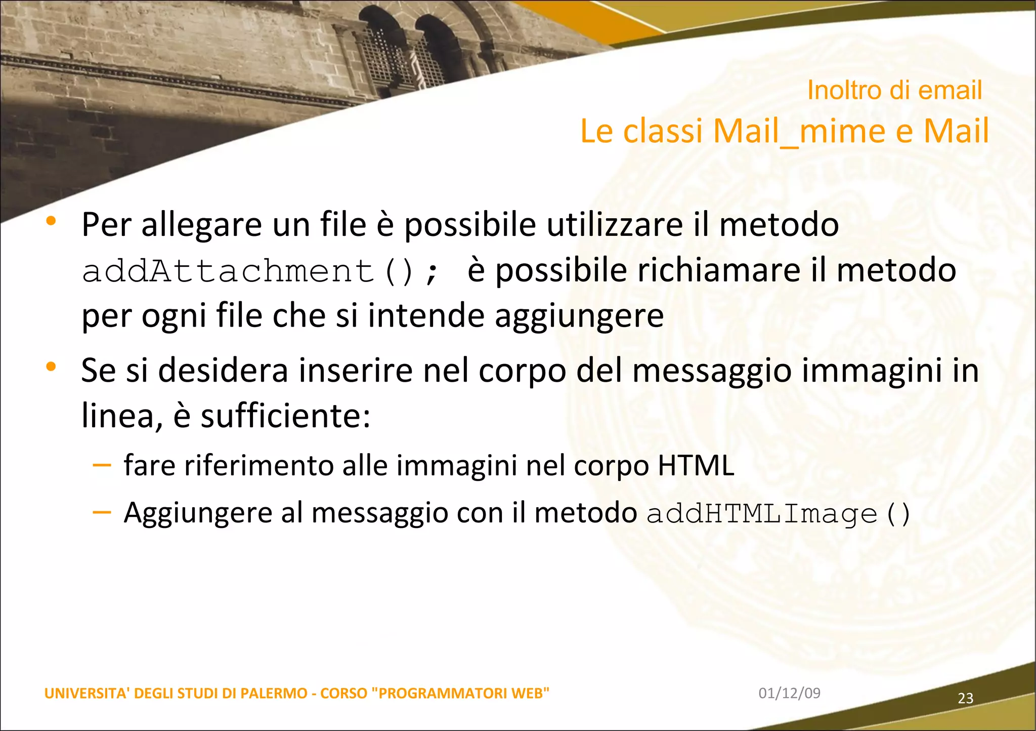Per allegare un file è possibile utilizzare il metodo  addAttachment();  è possibile richiamare il metodo per ogni file che si intende aggiungere Se si desidera inserire nel corpo del messaggio immagini in linea, è sufficiente: fare riferimento alle immagini nel corpo HTML Aggiungere al messaggio con il metodo  addHTMLImage() 06/06/09 UNIVERSITA' DEGLI STUDI DI PALERMO - CORSO "PROGRAMMATORI WEB" Inoltro di email   Le classi Mail_mime e Mail 