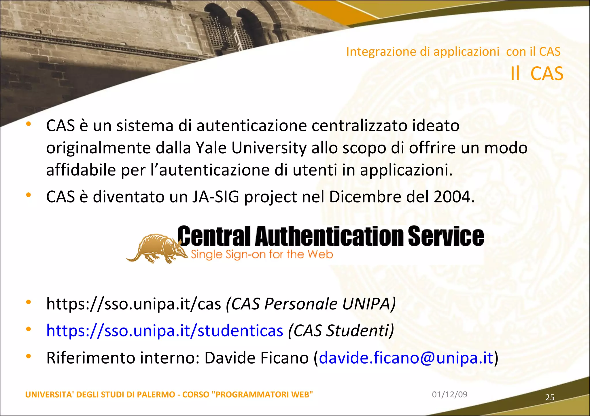 CAS è un sistema di autenticazione centralizzato ideato originalmente dalla Yale University allo scopo di offrire un modo affidabile per l’autenticazione di utenti in applicazioni.  CAS è diventato un JA-SIG project nel Dicembre del 2004. https://sso.unipa.it/cas  (CAS Personale UNIPA) https://sso.unipa.it/studenticas   (CAS Studenti) Riferimento interno: Davide Ficano ( [email_address] )  06/06/09 UNIVERSITA' DEGLI STUDI DI PALERMO - CORSO "PROGRAMMATORI WEB" Integrazione di applicazioni  con il CAS  Il  CAS 