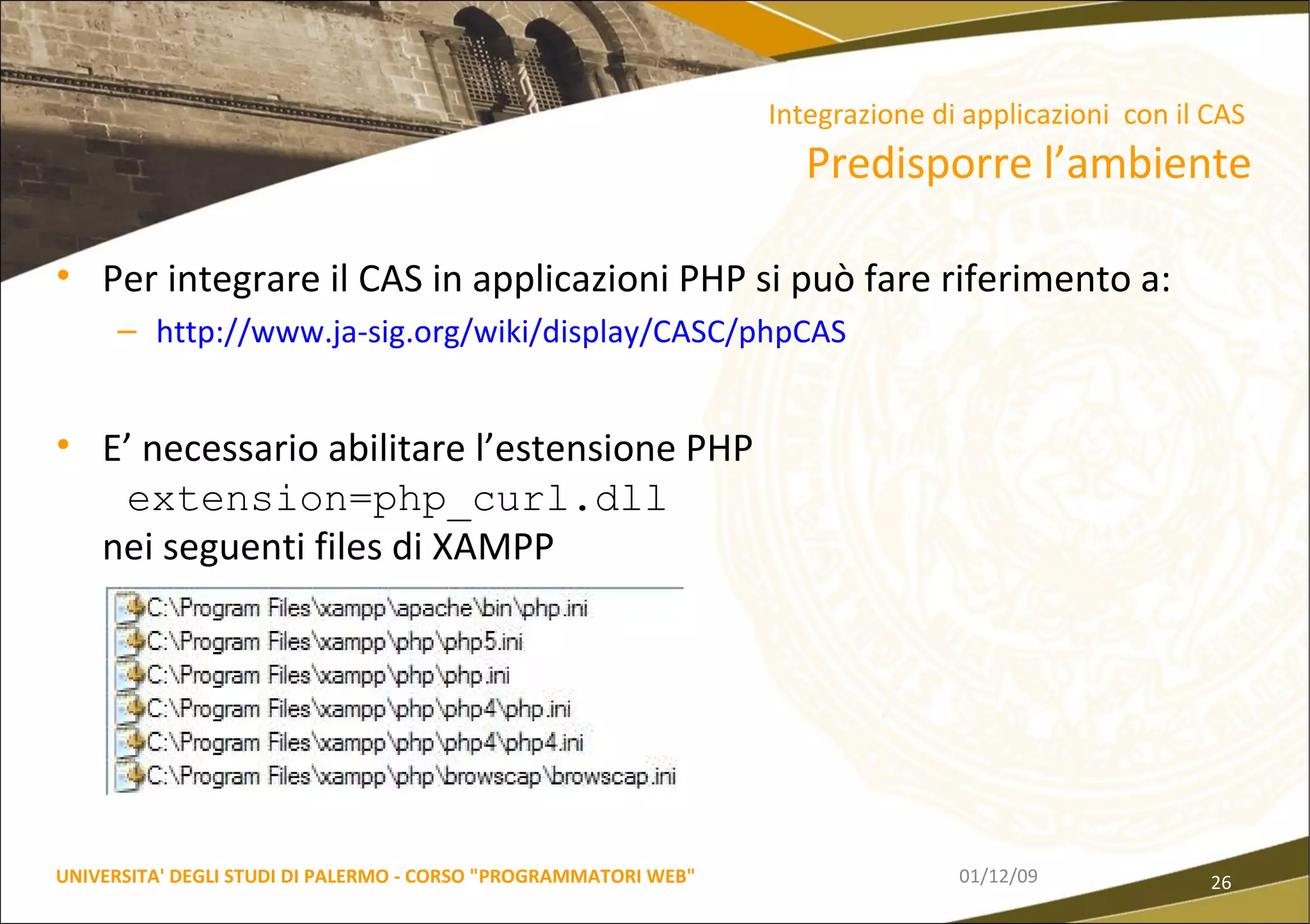 Per integrare il CAS in applicazioni PHP si può fare riferimento a: http://www.ja-sig.org/wiki/display/CASC/phpCAS E’ necessario abilitare l’estensione PHP  extension=php_curl.dll nei seguenti files di XAMPP 06/06/09 UNIVERSITA' DEGLI STUDI DI PALERMO - CORSO "PROGRAMMATORI WEB" Integrazione di applicazioni  con il CAS  Predisporre l’ambiente 