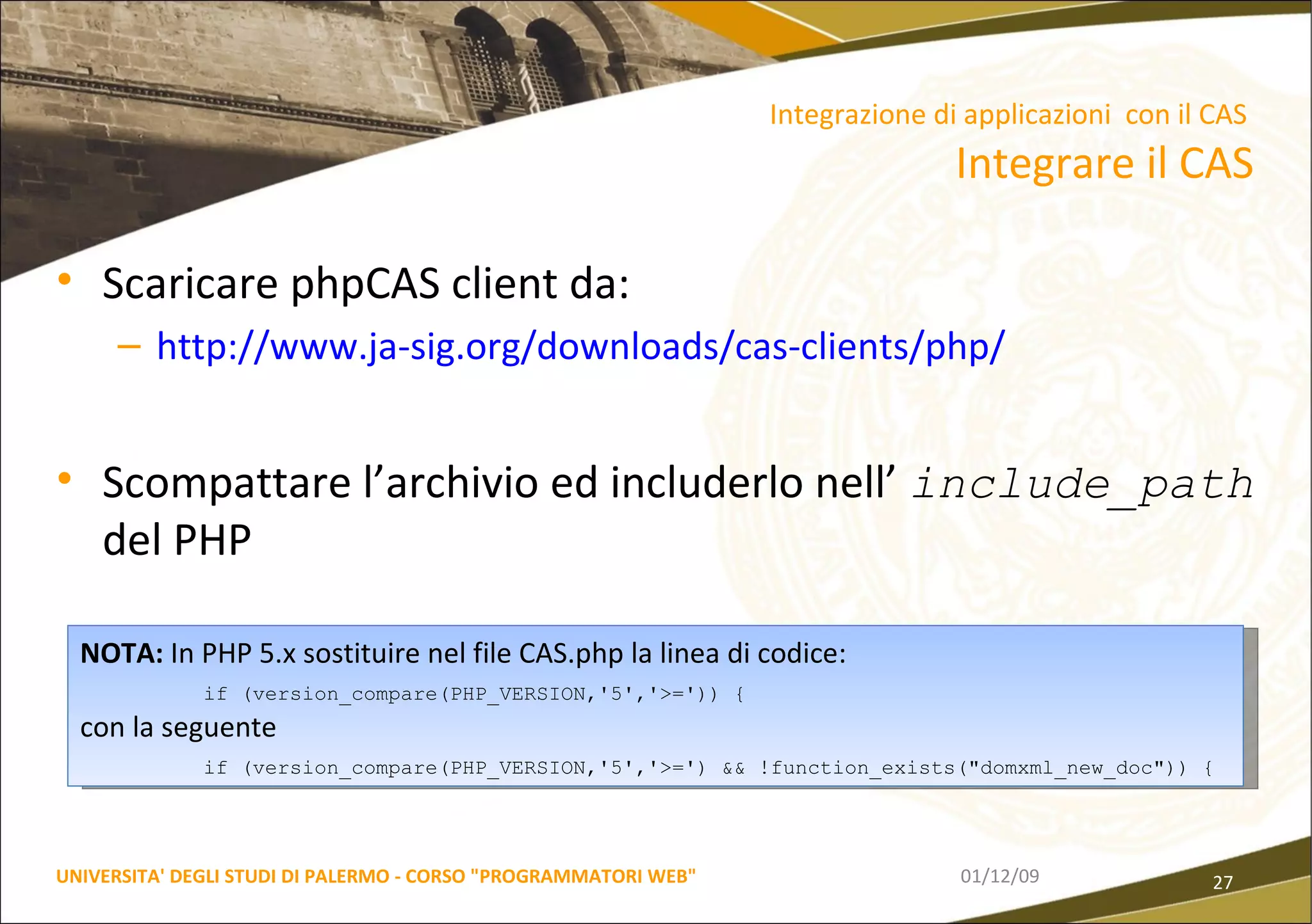 Scaricare phpCAS client da: http://www.ja-sig.org/downloads/cas-clients/php/ Scompattare l’archivio ed includerlo nell’  include_path   del PHP 06/06/09 UNIVERSITA' DEGLI STUDI DI PALERMO - CORSO "PROGRAMMATORI WEB" Integrazione di applicazioni  con il CAS  Integrare il CAS NOTA:  In PHP 5.x sostituire nel file CAS.php la linea di codice: if (version_compare(PHP_VERSION,'5','>=')) { con la seguente if (version_compare(PHP_VERSION,'5','>=') && !function_exists("domxml_new_doc")) { 
