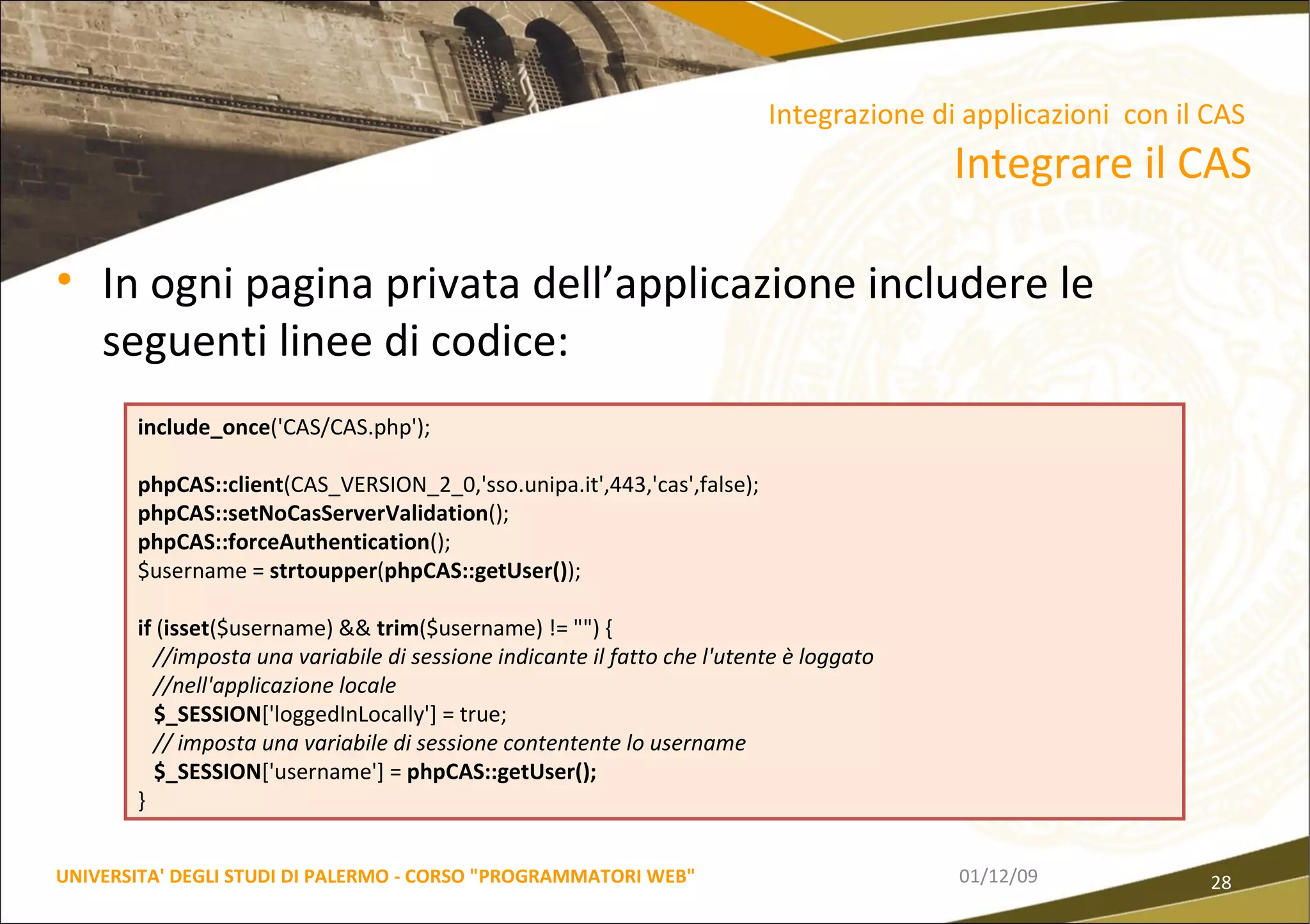 In ogni pagina privata dell’applicazione includere le seguenti linee di codice: 06/06/09 UNIVERSITA' DEGLI STUDI DI PALERMO - CORSO "PROGRAMMATORI WEB" include_once ('CAS/CAS.php'); phpCAS::client (CAS_VERSION_2_0,'sso.unipa.it',443,'cas',false); phpCAS::setNoCasServerValidation (); phpCAS::forceAuthentication (); $username =  strtoupper ( phpCAS::getUser() );  if  ( isset ($username) &&  trim ($username) != "") { //imposta una variabile di sessione indicante il fatto che l'utente è loggato //nell'applicazione locale $_SESSION ['loggedInLocally'] = true;  // imposta una variabile di sessione contentente lo username $_SESSION ['username'] =  phpCAS::getUser();  } Integrazione di applicazioni  con il CAS  Integrare il CAS 