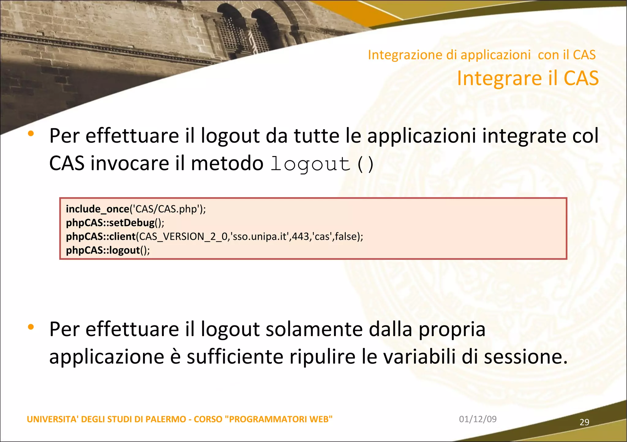 Per effettuare il logout da tutte le applicazioni integrate col CAS invocare il metodo  logout() Per effettuare il logout solamente dalla propria applicazione è sufficiente ripulire le variabili di sessione. 06/06/09 UNIVERSITA' DEGLI STUDI DI PALERMO - CORSO "PROGRAMMATORI WEB" Integrazione di applicazioni  con il CAS  Integrare il CAS include_once ('CAS/CAS.php'); phpCAS::setDebug (); phpCAS::client (CAS_VERSION_2_0,'sso.unipa.it',443,'cas',false); phpCAS::logout (); 