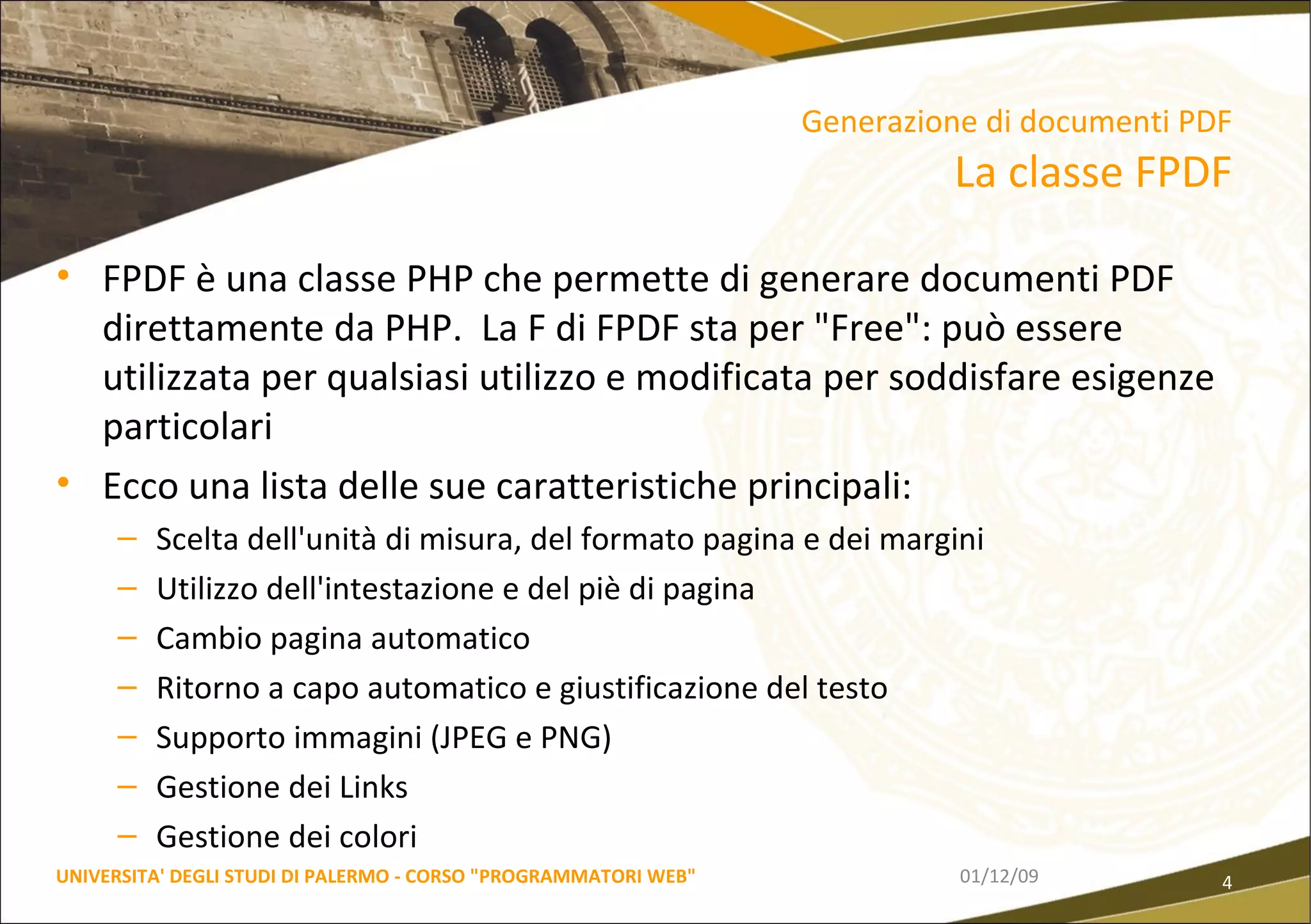 Generazione di documenti PDF La classe FPDF FPDF è una classe PHP che permette di generare documenti PDF direttamente da PHP.  La F di FPDF sta per "Free": può essere utilizzata per qualsiasi utilizzo e modificata per soddisfare esigenze particolari Ecco una lista delle sue caratteristiche principali: Scelta dell'unità di misura, del formato pagina e dei margini  Utilizzo dell'intestazione e del piè di pagina  Cambio pagina automatico  Ritorno a capo automatico e giustificazione del testo  Supporto immagini (JPEG e PNG)  Gestione dei Links  Gestione dei colori 06/06/09 UNIVERSITA' DEGLI STUDI DI PALERMO - CORSO "PROGRAMMATORI WEB" 